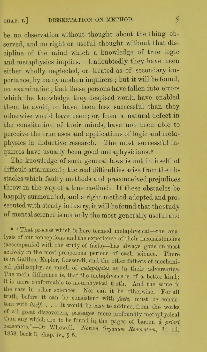 be no observation without thought about the thing ob- served, and no right or useful thought without that dis- cipline of the mind which a knowledge of true logic and metaphysics implies. Undoubtedly they have been either wholly neglected, or treated as of secondary im- portance, by many modern inquirers ; but it will be found, on examination, that these persons have fallen into errors which the knowledge they despised would have enabled them to avoid, or have been less successful than they otherwise would have been; or, from a natural defect in the constitution of their minds, have not been able to perceive the true uses and applications of logic and meta- physics in inductive research. The most successful in- quirers have usually been good metaphysicians.* The knowledge of such general laws is not in itself of difficult attainment; the real difficulties arise from the ob- stacles which faulty methods and preconceived prejudices throw in the way of a true method. If these obstacles be happily surmounted, and a right method adopted and pro- secuted with steady industry, it will be found that the study of mental science is not only the most generally useful and *  That process which is here termed metaphysical—the ana- lysis of our conceptions and the experience of their inconsistencies (accompanied with the study of facts)—has always gone on most actively in the most prosperous periods of each science. There is in Galileo, Kepler, Gassendi, and the other fathers of mechani- cal philosophy, as much of metaphysics as in their adversaries- The main difference is, that the metaphysics is of a better kind; it is more conformable to metaphysical truth. And the same is the case in other sciences. Nor can it be otherwise. For all truth, before it can be consistent with facts, must be consis- tent with itself. ... It would be easy to adduce, from the works of all great discoverers, passages more profoundly metaphysical than any which are to be found in the pages of barren d priori reasoners.—Dr Whewcll. Novum Organum Renovatum, 3d cd. 1858, book 3, chap, iv., § 5.
