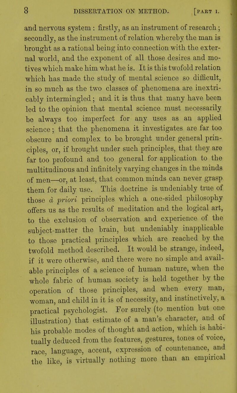 and nervous system : firstly, as an instrument of research; secondly, as the instrument of relation whereby the man is brought as a rational being into connection with the exter- nal world, and the exponent of all those desires and mo- tives which make him what he is. It is this twofold relation which has made the study of mental science so difficult, in so much as the two classes of phenomena are inextri- cably intermingled; and it is thus that many have been led to the opinion that mental science must necessarily be always too imperfect for any uses as an applied science; that the phenomena it investigates are far too obscure and complex to be brought under general prin- ciples, or, if brought under such principles, that they are far too profound and too general for application to the multitudinous and infinitely varying changes in the minds 0f men—or, at least, that common minds can never grasp them for daily use. This doctrine is undeniably true of those d priori principles which a one-sided philosophy offers us as the results of meditation and the logical art, to the exclusion of observation and experience of the subject-matter the brain, but undeniably inapplicable to those practical principles which are reached by the twofold method described. It would be strange, indeed, if it were otherwise, and there were no simple and avail- able principles of a science of human nature, when the whole fabric of human society is held together by the operation of those principles, and when every man, woman, and child in it is of necessity, and instinctively, a practical psychologist. For surely (to mention but one illustration) that estimate of a man's character, and of his probable modes of thought and action, which is habi- tually deduced from the features, gestures, tones of voice, race, language, accent, expression of countenance, and the 'like, is virtually nothing more than an empirical