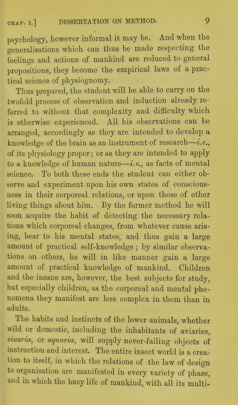 psychology, however informal it may be. And when the generalisations which can thus be made respecting the feelings and actions of mankind are reduced to general propositions, they become the empirical laws of a prac- tical science of physiognomy. Thus prepared, the student will be able to carry on the twofold process of observation and induction already re- ferred to without that complexity and difficulty which is otherwise experienced. All his observations can be arranged, accordingly as they are intended to develop a knowledge of the brain as an instrument of research—i.e., of its physiology proper; or as they are intended to apply to a knowledge of human nature—i.e., as facts of mental science. To both these ends the student can either ob- serve and experiment upon his own states of conscious- ness in their corporeal relations, or upon those of other living things about him. By the former method he will soon acquire the habit of detecting the necessary rela- tions which corporeal changes, from whatever cause aris- ing, bear to his mental states, and thus gain a large amount of practical self-knowledge ; by similar observa- tions on others, he will in like manner gain a large amount of practical knowledge of mankind. Children and the insane are, however, the best subjects for study, but especially children, as the corporeal and mental phe- nomena they manifest are less complex in them than in adults. The habits and instincts of the lower animals, whether wild or domestic, including the inhabitants of aviaries, vivaria, or aquaria, will supply never-failing objects of instruction and interest. The entire insect world is a crea- tion to itself, in which the relations of the law of design to organisation are manifested in every variety of phase, and in which the busy life of mankind, with all its multi-