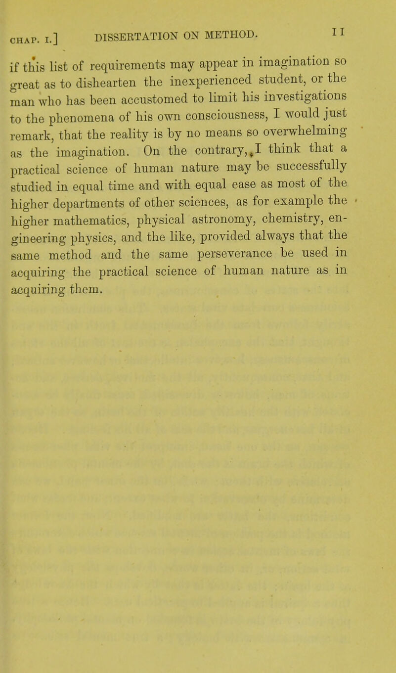 if this list of requirements may appear in imagination so great as to dishearten the inexperienced student, or the man who has been accustomed to limit his investigations to the phenomena of his own consciousness, I would just remark, that the reality is by no means so overwhelming as the imagination. On the contrary,,I think that a practical science of human nature may be successfully studied in equal time and with equal ease as most of the higher departments of other sciences, as for example the higher mathematics, physical astronomy, chemistry, en- gineering physics, and the like, provided always that the same method and the same perseverance be used in acquiring the practical science of human nature as in acquiring them.