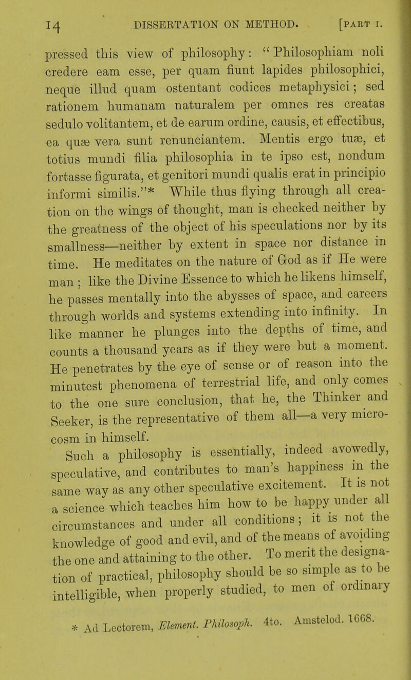 pressed this view of philosophy:  Philosophiam noli credere earn esse, per quam fiunt lapides philosophici, neque illud quam ostentant codices metaphysici; sed rationern humanam naturalem per omnes res creatas sedulo volitantem, et de earum ordine, causis, et effectibus, ea quae vera sunt renunciantem. Mentis ergo tuaB, et totius mundi filia philosophia in te ipso est, nondum fortasse figurata, et genitori mundi qualis erat in principio informi similis.* While thus flying through all crea- tion on the wings of thought, man is checked neither by the greatness of the object of his speculations nor by its smallness—neither by extent in space nor distance in time. He meditates on the nature of God as if He were man ; like the Divine Essence to which he likens himself, he passes mentally into the abysses of space, and careers through worlds and systems extending into infinity. In like manner he plunges into the depths of time, and counts a thousand years as if they were but a moment. He penetrates by the eye of sense or of reason into the minutest phenomena of terrestrial life, and only comes to the one sure conclusion, that he, the Thinker and Seeker, is the representative of them all—a very micro- cosm in himself. Such a philosophy is essentially, indeed avowedly, speculative, and contributes to man's happiness in the same way as any other speculative excitement. It is not a science which teaches him how to be happy under all circumstances and under all conditions; it is not the knowledge of good and evil, and of the means of avoiding the one and attaining to the other. To merit the designa- tion of practical, philosophy should be so simple as to be intelligible, when properly studied, to men of ordinary * Ad Lectorem, Element. Fhiksoph. 4to. Amstelod. 1G68.