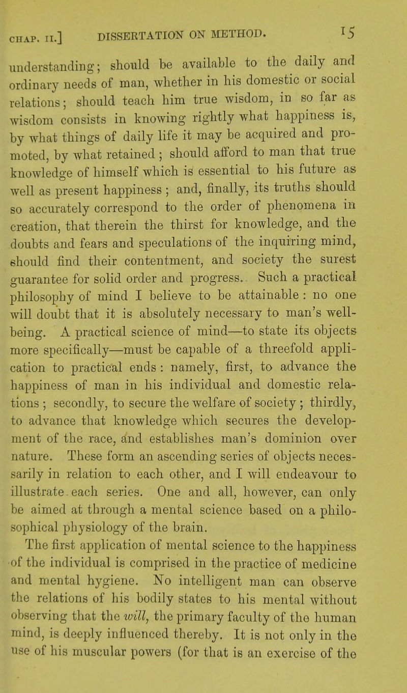 understanding; should be available to the daily and ordinary needs of man, whether in his domestic or social relations; should teach him true wisdom, in so far as wisdom consists in knowing rightly what happiness is, by what things of daily life it may be acquired and pro- moted, by what retained ; should afford to man that true knowledge of himself which is essential to his future as well as present happiness ; and, finally, its truths should so accurately correspond to the order of phenomena in creation, that therein the thirst for knowledge, and the doubts and fears and speculations of the inquiring mind, should find their contentment, and society the surest guarantee for solid order and progress. Such a practical philosophy of mind I believe to be attainable : no one will doubt that it is absolutely necessary to man's well- being. A practical science of mind—to state its objects more specifically—must be capable of a threefold appli- cation to practical ends : namely, first, to advance the happiness of man in his individual and domestic rela- tions ; secondly, to secure the welfare of society ; thirdly, to advance that knowledge which secures the develop- ment of the race, and establishes man's dominion over nature. These form an ascending series of objects neces- sarily in relation to each other, and I will endeavour to illustrate.each series. One and all, however, can only be aimed at through a mental science based on a philo- sophical physiology of the brain. The first application of mental science to the happiness of the individual is comprised in the practice of medicine and mental hygiene. No intelligent man can observe the relations of his bodily states to his mental without observing that the mil, the primary faculty of the human mind, is deeply influenced thereby. It is not only in the use of his muscular powers (for that is an exercise of the