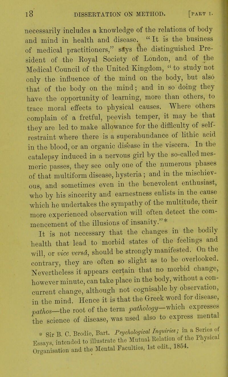 necessarily includes a knowledge of the relations of body and mind in health and disease.^  It is the business of medical practitioners, says the distinguished Pre- sident of the Koyal Society of London, and of the Medical Council of the United Kingdom,  to study not only the influence of the mind on the body, but also that of the body on the mind; and in so doing they have the opportunity of learning, more than others, to trace moral effects to physical causes. Where others complain of a fretful, peevish temper, it may be that they are led to make allowance for the difficulty of self- restraint where there is a superabundance of lithic acid in the blood, or an organic disease in the viscera. In the catalepsy induced in a nervous girl by the so-called mes- meric passes, they see only one of the numerous phases of that multiform disease, hysteria; and in the mischiev- ous, and sometimes even in the benevolent enthusiast, who by his sincerity and earnestness enlists in the cause which he undertakes the sympathy of the multitude, their more experienced observation will often detect the com- mencement of the illusions of insanity.* It is not necessary that the changes in the bodily health that lead to morbid states of the feelings and will or vice versd, should be strongly manifested. On the contrary, they are often so slight as to be overlooked. Nevertheless it appears certain that no morbid change, however minute, can take place in the body, without a con- current change, although not cognisable by observation, in the mind. Hence it is that the Greek word for disease, pathos-the root of the term pathology-which expresses the science of disease, was used also to express mental * Sir B. C. Brodie, Bart. Psychological Inquiries; in a Series of Essays, intended to illustrate the Mutual Relation of the Physical Organisation and the Mental Faculties, 1st edit., 18o4.