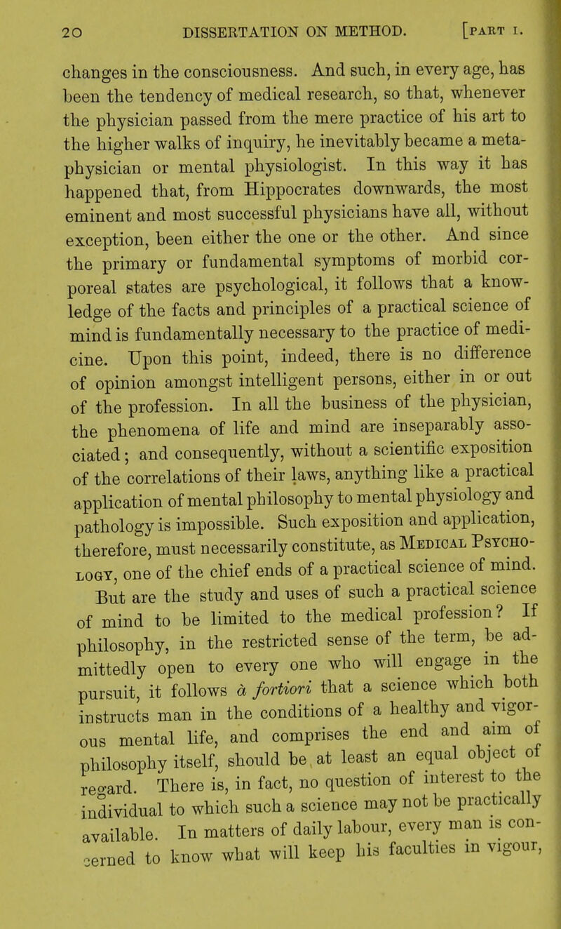 changes in the consciousness. And such, in every age, has been the tendency of medical research, so that, whenever the physician passed from the mere practice of his art to the higher walks of inquiry, he inevitably became a meta- physician or mental physiologist. In this way it has happened that, from Hippocrates downwards, the most eminent and most successful physicians have all, without exception, been either the one or the other. And since the primary or fundamental symptoms of morbid cor- poreal states are psychological, it follows that a know- ledge of the facts and principles of a practical science of mind is fundamentally necessary to the practice of medi- cine. Upon this point, indeed, there is no difference of opinion amongst intelligent persons, either in or out of the profession. In all the business of the physician, the phenomena of life and mind are in separably asso- ciated ; and consequently, without a scientific exposition of the correlations of their laws, anything like a practical application of mental philosophy to mental physiology and pathology is impossible. Such exposition and application, therefore, must necessarily constitute, as Medical Psycho- logy, one of the chief ends of a practical science of mind. But are the study and uses of such a practical science of mind to be limited to the medical profession? If philosophy, in the restricted sense of the term, be ad- mittedly open to every one who will engage m the pursuit, it follows a fortiori that a science which both instructs man in the conditions of a healthy and vigor- ous mental life, and comprises the end and aim of philosophy itself, should be at least an equal object ot re-ard. There is, in fact, no question of interest to the individual to which such a science may not be practically available. In matters of daily labour, every man is con- cerned to know what will keep his faculties m vigour,