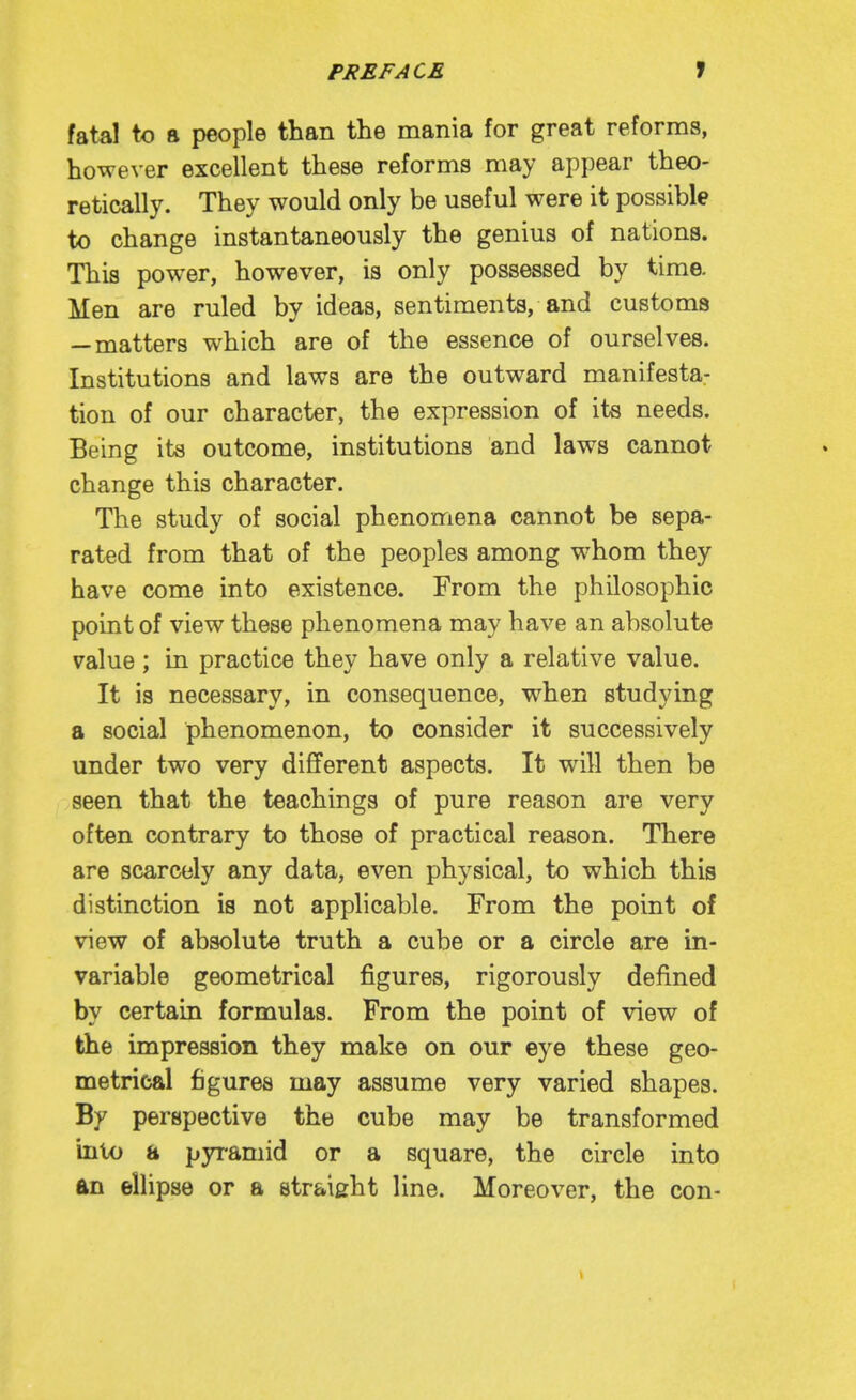 fatal to 8 people than the mania for great reforms, however excellent these reforms may appear theo- retically. They would only be useful were it possible to change instantaneously the genius of nations. This power, however, is only possessed by time. Men are ruled by ideas, sentiments, and customs —matters which are of the essence of ourselves. Institutions and laws are the outward manifesta: tion of our character, the expression of its needs. Being its outcome, institutions and laws cannot change this character. The study of social phenomena cannot be sepa- rated from that of the peoples among whom they have come into existence. From the philosophic point of view these phenomena may have an absolute value; in practice they have only a relative value. It is necessary, in consequence, when studying a social phenomenon, to consider it successively under two very different aspects. It will then be seen that the teachings of pure reason are very often contrary to those of practical reason. There are scarcely any data, even physical, to which this distinction is not applicable. From the point of view of absolute truth a cube or a circle are in- variable geometrical figures, rigorously defined by certain formulas. From the point of view of the impression they make on our eye these geo- metrical figures may assume very varied shapes. By perspective the cube may be transformed into a pyramid or a square, the circle into an ellipse or a straight line. Moreover, the con-