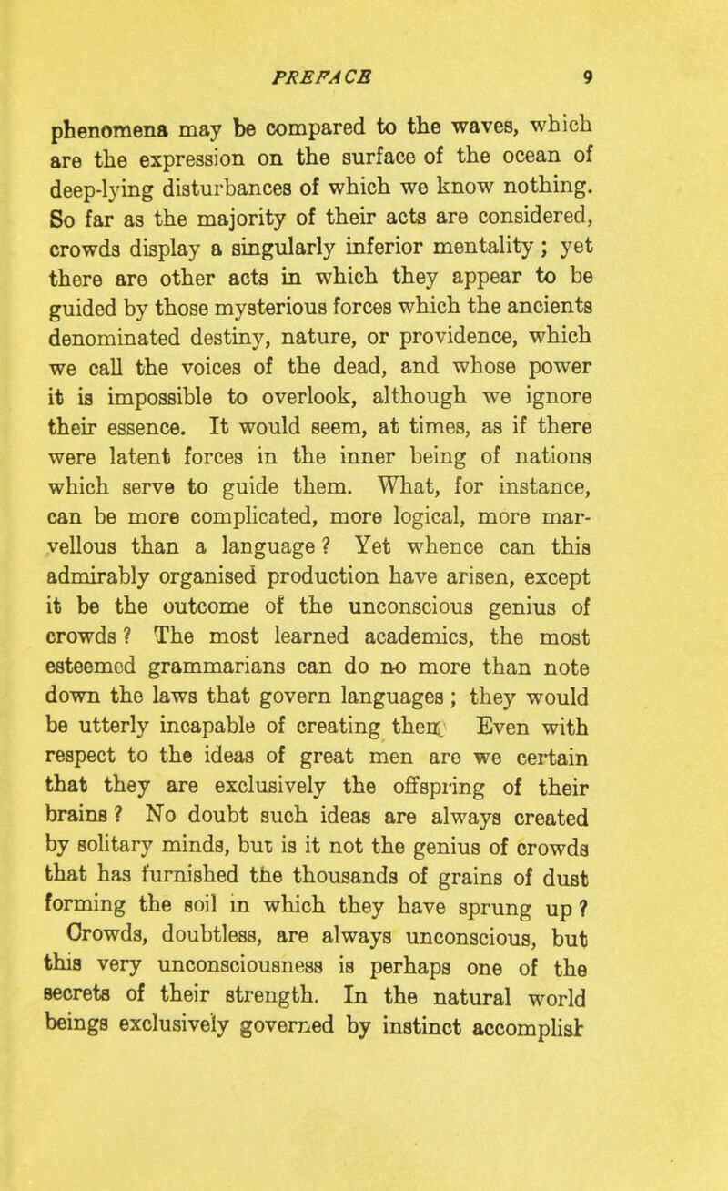 phenomena may be compared to the waves, which are the expression on the surface of the ocean of deep-lying disturbances of which we know nothing. So far as the majority of their acts are considered, crowds display a singularly inferior mentality; yet there are other acts in which they appear to be guided by those mysterious forces which the ancients denominated destiny, nature, or providence, which we call the voices of the dead, and whose power it is impossible to overlook, although we ignore their essence. It would seem, at times, as if there were latent forces in the inner being of nations which serve to guide them. What, for instance, can be more complicated, more logical, more mar- vellous than a language ? Yet whence can this admirably organised production have arisen, except it be the outcome of the unconscious genius of crowds ? The most learned academics, the most esteemed grammarians can do no more than note down the laws that govern languages; they would be utterly incapable of creating then. Even with respect to the ideas of great men are we certain that they are exclusively the offspring of their brains ? No doubt such ideas are always created by solitary minds, but is it not the genius of crowds that has furnished the thousands of grains of dust forming the soil m which they have sprung up ? Crowds, doubtless, are always unconscious, but this very unconsciousness is perhaps one of the secrets of their strength. In the natural world beings exclusively governed by instinct accomplisl: