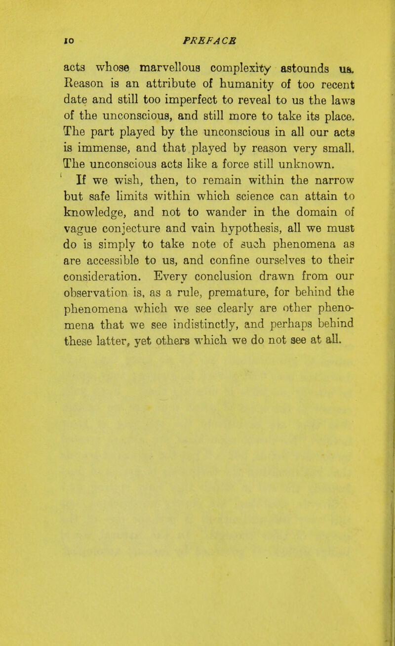 acts whose marvellous complexity astounds ua. Reason is an attribute of humanity of too recent date and still too imperfect to reveal to us the laws of the unconscious, and still more to take its place. The part played by the unconscious in all our acta is immense, and that played by reason very small. The unconscious acts hke a force still unknown. If we wish, then, to remain within the narrow but safe limits within which science can attain to knowledge, and not to wander in the domain of vague conjecture and vain hypothesis, all we must do is simply to take note of such phenomena as are accessible to us, and confine ourselves to their consideration. Every conclusion drawn from our observation is, as a rule, premature, for behind the phenomena which we see clearly are other pheno- mena that we see indistinctly, and perhaps behind these latter, yet others which we do not see at all.