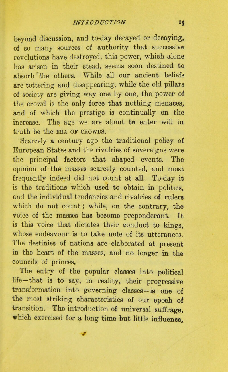 beyond discussion, and to-day decayed or decaying, of so many sources of authority that successive revolutions have destroyed, this power, which alone has arisen in their stead, seems soon destined to absorb the others. While all our ancient behefs are tottering and disappearing, while the old pillars of society are giving way one by one, the power of the crowd is the only force that nothing menaces, and of which the prestige is continually on the increase. The age we are about to enter will in truth be the era of crowds. Scarcely a century ago the traditional policy of European States and the rivalries of sovereigns were the principal factors that shaped events. The opinion of the masses scarcely counted, and most frequently indeed did not count at all. To-day it is the traditions which used to obtain in politics, and the individual tendencies and rivalries of rulers which do not count; while, on the contrary, the voice of the masses has become preponderant. It is this voice that dictates their conduct to kings, whose endeavour is to take note of its utterances. The destinies of nations are elaborated at present in the heart of the masses, and no longer in the councils of princes. The entry of the popular classes into political life—that is to say, in reality, their progressive transformation into governing classes—is one of the most striking characteristics of our epoch of transition. The introduction of universal suffrage, which exercised for a long time but Httle influence.