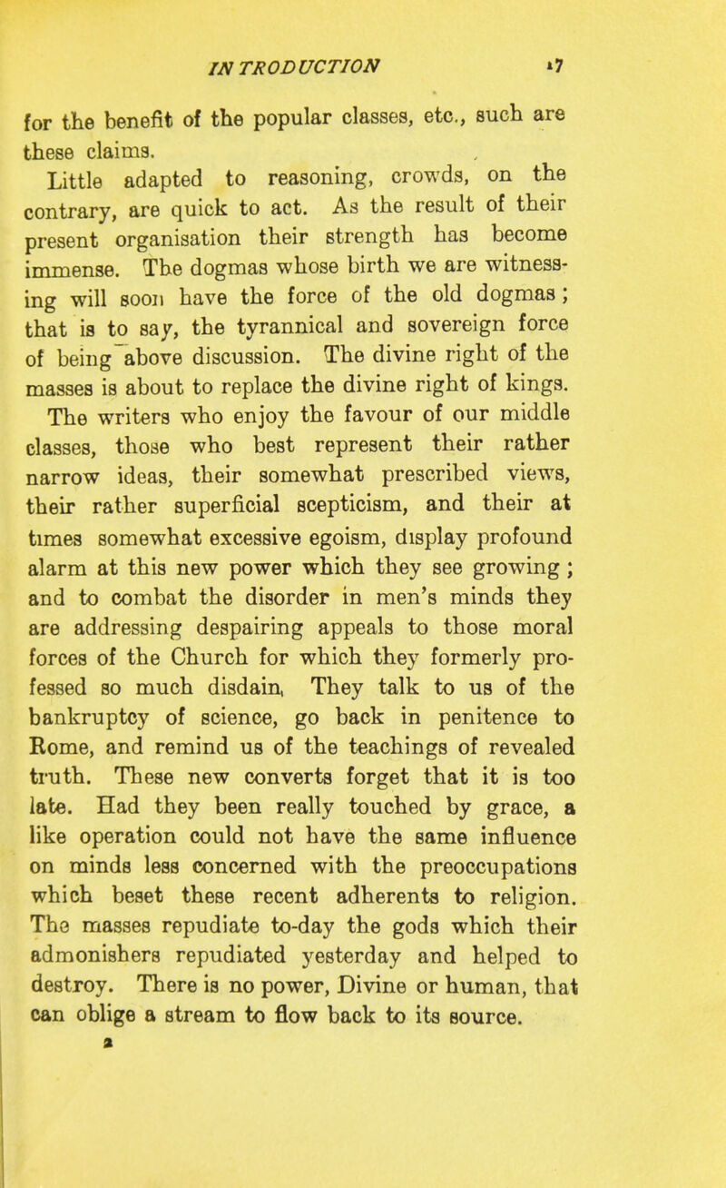 for the benefit of the popular classes, etc., such are these claims. Little adapted to reasoning, crowds, on the contrary, are quick to act. As the result of their present organisation their strength has become immense. The dogmas whose birth we are witness- ing will soon have the force of the old dogmas; that is to say, the tyrannical and sovereign force of being above discussion. The divine right of the masses is about to replace the divine right of kings. The writers who enjoy the favour of our middle classes, those who best represent their rather narrow ideas, their somewhat prescribed views, their rather superficial scepticism, and their at times somewhat excessive egoism, display profound alarm at this new power which they see growing ; and to combat the disorder in men's minds they are addressing despairing appeals to those moral forces of the Church for which they formerly pro- fessed so much disdain, They talk to us of the bankruptcy of science, go back in penitence to Rome, and remind us of the teachings of revealed truth. These new converts forget that it is too late. Had they been really touched by grace, a like operation could not have the same influence on minds less concerned with the preoccupations which beset these recent adherents to religion. The masses repudiate to-day the gods which their admonishers repudiated yesterday and helped to destroy. There is no power. Divine or human, that can oblige a stream to flow back to its source.