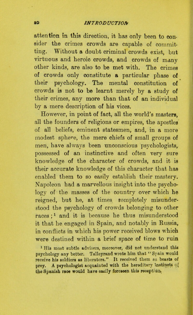 attention in this direction, it has only been to con- sider the crimes crowds are capable of commit- ting. Without a doubt criminal crowds exist, but virtuous and heroic crowds, and crowds of many other kinds, are also to be met with. The crimes of crowds only constitute a particular phase of their psychology. The mental constitution of crowds is not to be learnt merely by a study of their crimes, any more than that of an individual by a mere description of his vices. However, in point of fact, all the world's masters, all the founders of religions or empires, the apostles of all beliefs, eminent statesmen, and, in a more modest sphere, the mere chiefs of small groups of men, have always been unconscious psychologists, possessed of an instinctive and often very sure knowledge of the character of crowds, and it is their accurate knowledge of this character that has enabled them to so easily establish their mastery. Napoleon had a marvellous insight into the psycho- logy of the masses of the country over which he reigned, but he, at times Kompletely misunder- stood the psychology of crowds belonging to other races; * and it is because he thus misunderstood it that he engaged in Spain, and notably in Russia, in conflicts in which his power received blows which were destined within a brief space of time to ruin ^ His most subtle advisers, moreover, did not nnderstand thia psychology any better. Talleyrand wix)te him that Spain would receive his soldiers as liberators. It received them os bcAsta of prey. A psychologist acquainted with the hereditary Instinots o{ Spanish not would have ea£ily foreseen this reception.