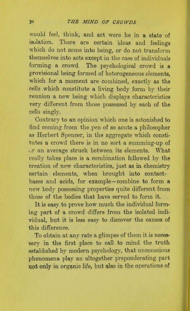 would feel, think, and act were he in a state of isolation. There are certain ideas and feelings which do not come into being, or do not transform themselves into acts except in the case of individuals forming a crowd. The psychological crowd is a provisional being formed of heterogeneous elements, which for a moment are combined, exactly as the cells which constitute a living body form by their reunion a new being which displays characteristics very different from those possessed by each of the cells singly. Contrary to an opinion which one is astonished to find coming from the pen of so acute a philosopher as Herbert Spencer, in the aggregate which consti- tutes a crowd there is in no sort a summing-up of ^^r an average struck between its elements. What really takes place is a combination followed by the creation of new characteristics, just as in chemistry certain elements, when brought into contact- bases and acids, for example—combine to form a new body possessing properties quite different from those of the bodies that have served to form it. It is easy to prove how much the individual form- ing part of a crowd differs from the isolated indi- vidual, but it is less easy to discover the causes of this difference. To obtain at any rate a glimpse of them it is neces- sary in the first place to call to mind the truth established by modern psychology, that unconscious phenomena play au altogether preponderating part not only in organic life, but ^Iso in the operations of