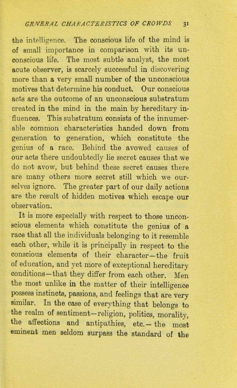 the intellisrence. The conscious life of the mind is of small importance in comparison with its un- conscious life. The most subtle analj^st, the most acute observer, is scarcely successful in discovering more than a very small number of the unconscious motives that determine his conduct. Our conscious acta are the outcome of an unconscious substratum created in the mind in the main by hereditary in- fluences. This substratum consists of the innumer- able common characteristics handed down from generation to generation, which constitute the genius of a race. Behind the avowed causes of our acts there undoubtedly lie secret causes that we do not avow, but behind these secret causes there are many others more secret still which we our- selves ignore. The greater part of our daily actions are the result of hidden motives which escape our observation. It is more especially with respect to those uncon- scious elements which constitute the genius of a race that all the individuals belonging to it resemble each other, while it is principally in respect to the conscious elements of their character—the fruit of education, and yet more of exceptional hereditary conditions—that they differ from each other. Men the most unlike in the matter of their intelligence possess instincts, passions, and feelings that are very similar. In the case of everything that belongs to the realm of sentiment-religion, politics, morality, the affections and antipathies, etc.—the most eminent men seldom surpass the standard of the
