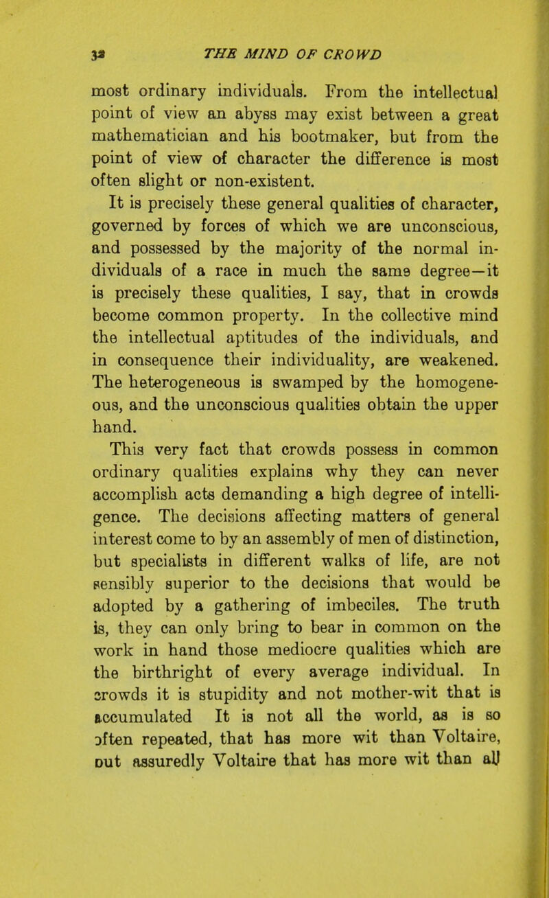 most ordinary individuals. From the intellectual point of view an abyss may exist between a great mathematician and his bootmaker, but from the point of view of character the difference ifl most often slight or non-existent. It is precisely these general qualities of character, governed by forces of which we are unconscious, and possessed by the majority of the normal in- dividuals of a race in much the same degree—it is precisely these qualities, I say, that in crowds become common property. In the collective mind the intellectual aptitudes of the individuals, and in consequence their individuality, are weakened. The heterogeneous is swamped by the homogene- ous, and the unconscious qualities obtain the upper hand. This very fact that crowds possess in common ordinary qualities explains why they can never accomplish acts demanding a high degree of intelli- gence. The decisions affecting matters of general interest come to by an assembly of men of distinction, but specialists in different walks of life, are not sensibly superior to the decisions that would be adopted by a gathering of imbeciles. The truth is, they can only bring to bear in common on the work in hand those mediocre qualities which are the birthright of every average individual. In srowds it is stupidity and not mother-wit that is accumulated It is not all the world, as is so Dften repeated, that has more wit than Voltaire, Dut assuredly Voltaire that has more wit than aU