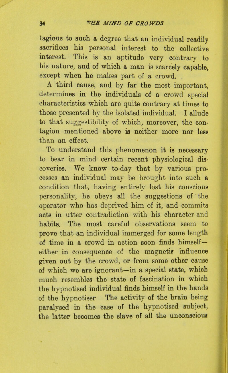 tagioufl to such a degree that an individual readily sacrifices his personal interest to the collective interest. This is an aptitude very contrary to his nature, and of which a man is scarcely capable, except when he makes part of a crowd. A third cause, and by far the most important, determines in the individuals of a crowd special characteristics which are quite contrary at times to those presented by the isolated individual. I allude to that suggestibility of which, moreover, the con- tagion mentioned above is neither more nor less than an effect. To understand this phenomenon it is necessary to bear in mind certain recent physiological dis- coveries. We know to-day that by various pro- cesses an individual may be brought into such a condition that, having entirely lost his conscious personality, he obeys all the suggestions of the operator who has deprived him of it, and commits acts in utter contradiction with his character and habits. The most careful observations seem to prove that an individual immerged for some length of time in a crowd in action soon finds himself— either in consequence of the magnetic influence given out by the crowd, or from some other cause of which we are ignorant—in a special state, which much resembles the state of fascination in which the hypnotised individual finds himself in the hands of the hypnotiser The activity of the brain being paralysed in the case of the hypnotised subject, the latter becomes the slave of all the unconscioui