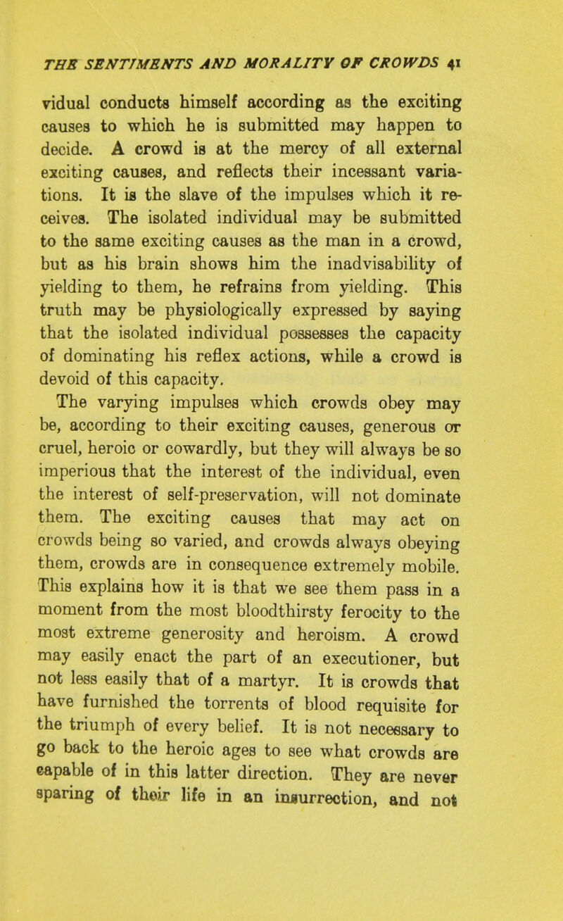 vidual conducts himself according as the exciting causes to which he is submitted may happen to decide. A crowd is at the mercy of all external exciting causes, and reflects their incessant varia- tions. It is the slave of the impulses which it re- ceives. The isolated individual may be submitted to the same exciting causes as the man in a crowd, but as his brain shows him the inadvisabihty of yielding to them, he refrains from yielding. This truth may be physiologically expressed by saying that the isolated individual possesses the capacity of dominating his reflex actions, while a crowd is devoid of this capacity. The varying impulses which crowds obey may be, according to their exciting causes, generous or cruel, heroic or cowardly, but they will always be so imperious that the interest of the individual, even the interest of self-preservation, will not dominate them. The exciting causes that may act on crowds being so varied, and crowds always obeying them, crowds are in consequence extremely mobile. This explains how it is that we see them pass in a moment from the most bloodthirsty ferocity to the most extreme generosity and heroism. A crowd may easily enact the part of an executioner, but not less easily that of a martyr. It is crowds that have furnished the torrents of blood requisite for the triumph of every belief. It is not neceesary to go back to the heroic ages to see what crowds are capable of in this latter direction. They are never sparing of thoij life in an iniurrection, and not