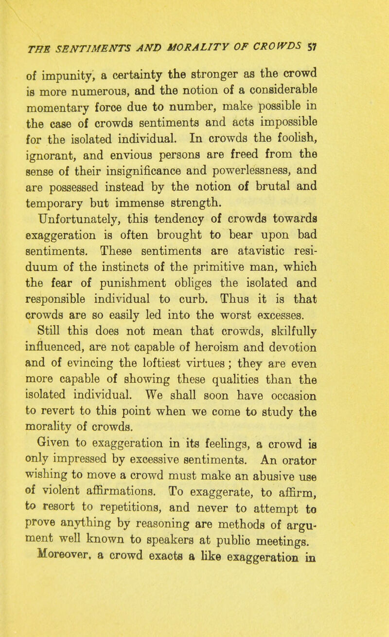 of impunity, a certainty the stronger as the crowd is more numerous, and the notion of a considerable momentary force due to number, make possible in the case of crowds sentiments and acts impossible for the isolated individual. In crowds the foolish, ignorant, and envious persons are freed from the sense of their insignificance and powerlessness, and are possessed instead by the notion of brutal and temporary but immense strength. Unfortunately, this tendency of crowds towards exaggeration is often brought to bear upon bad sentiments. These sentiments are atavistic resi- duum of the instincts of the primitive man, which the fear of punishment obliges the isolated and responsible individual to curb. Thus it is that crowds are so easily led into the worst excesses. Still this does not mean that crowds, skilfully influenced, are not capable of heroism and devotion and of evincing the loftiest virtues; they are even more capable of showing these quahties than the isolated individual. We shall soon have occasion to revert to this point when we come to study the morality of crowds. Given to exaggeration in its feelings, a crowd is only impressed by excessive sentiments. An orator wishing to move a crowd must make an abusive use of violent affirmations. To exaggerate, to affirm, to resort to repetitions, and never to attempt to prove anything by reasoning are methods of argu- ment well known to speakers at public meetings. Moreover, a crowd exacts a like exaggeration in