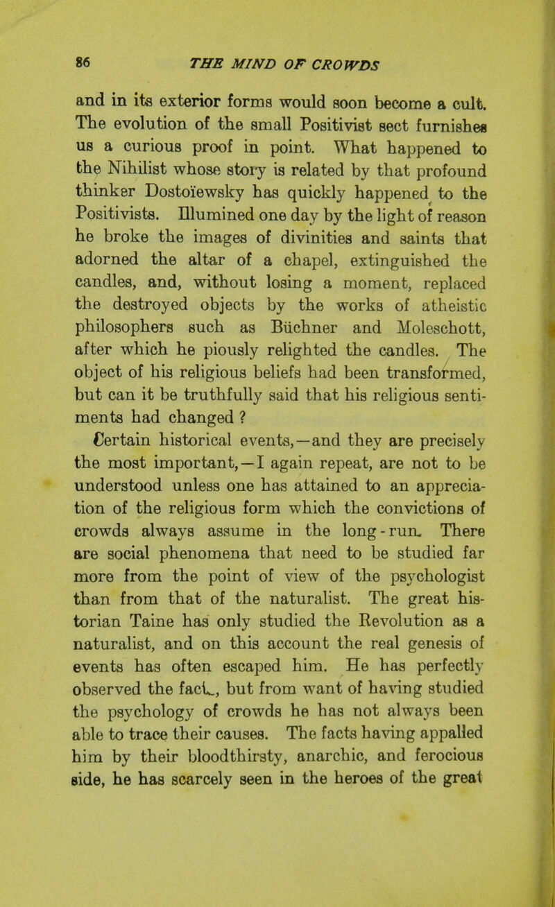 and in its exterior forms would soon become a cult. The evolution of the small Positivist sect furnishes us a curious proof in point. What happened to the Nihilist whose story is related by that profound thinker Dostoiewsky has quickly happened to the Positivists. Illumined one day by the light of reason he broke the images of divinities and saints that adorned the altar of a chapel, extinguished the candles, and, without losing a moment, replaced the destroyed objects by the works of atheistic philosophers such as Biichner and Moleschott, after which he piously relighted the candles. The object of his religious beliefs had been transformed, but can it be truthfully said that his religious senti- ments had changed ? Certain historical events,—and they are precisely the most important,—I again repeat, are not to be understood unless one has attained to an apprecia- tion of the religious form which the convictions of crowds always assume in the long-run- There are social phenomena that need to be studied far more from the point of view of the psychologist than from that of the naturalist. The great his- torian Taine has only studied the Revolution as a naturalist, and on this account the real genesis of events has often escaped him. He has perfectly observed the faci^, but from want of ha^dng studied the psychology of crowds he has not always been able to trace their causes. The facts having appalled him by their bloodthirsty, anarchic, and ferocious side, he has scarcely seen in the heroes of the great