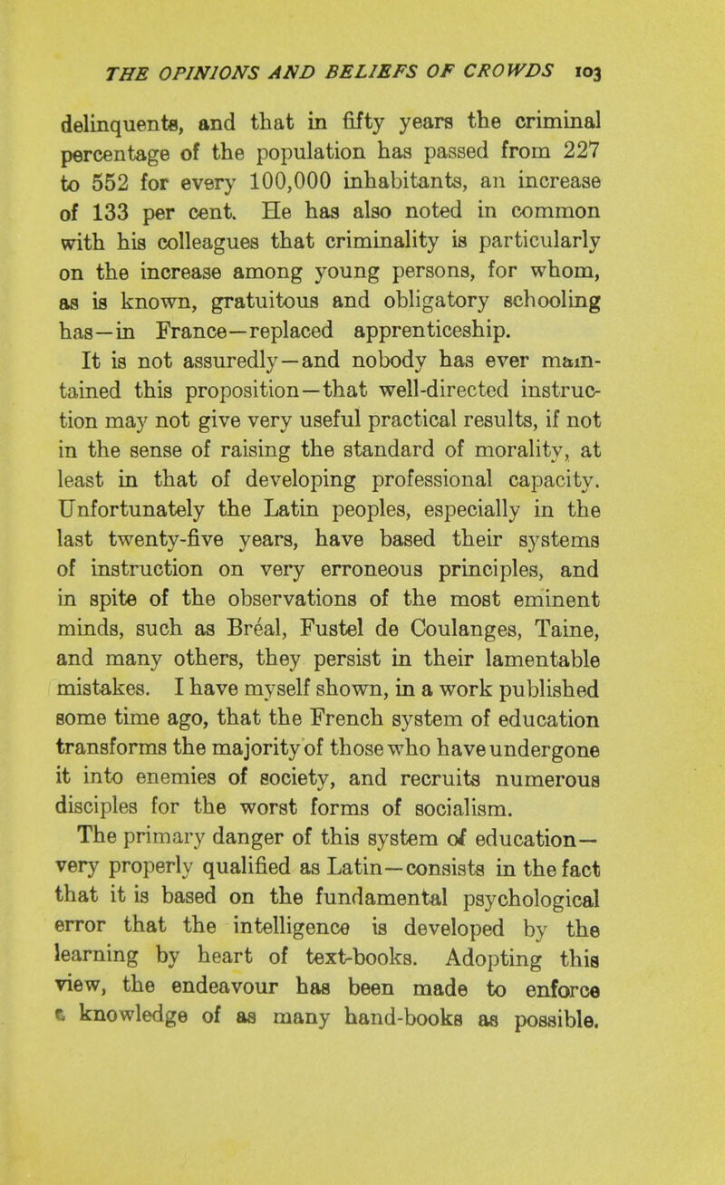 delinquents, and that in fifty years the criminal percentage of the population has passed from 227 to 552 for every 100,000 inhabitants, an increase of 133 per cent. He has also noted in common with his colleagues that criminality is particularly on the increase among young persons, for whom, as is known, gratuitous and obligatory schooling has—in France—replaced apprenticeship. It is not assuredly—and nobody has ever m&m- tained this proposition—that well-directed instruc- tion may not give very useful practical results, if not in the sense of raising the standard of morality, at least in that of developing professional capacity. Unfortunately the Latin peoples, especially in the last twenty-five years, have based their systems of instruction on very erroneous principles, and in spite of the observations of the most eminent minds, such as Breal, Fustel de Coulanges, Taine, and many others, they persist in their lamentable mistakes. I have myself shown, in a work published some time ago, that the French system of education transforms the majority of those who have undergone it into enemies of society, and recruits numerous disciples for the worst forms of socialism. The primary danger of this system of education— very properly qualified as Latin—consists in the fact that it is based on the fundamental psychological error that the intelligence is developed by the learning by heart of text-books. Adopting this view, the endeavour has been made to enforce t knowledge of as many hand-books as possible.