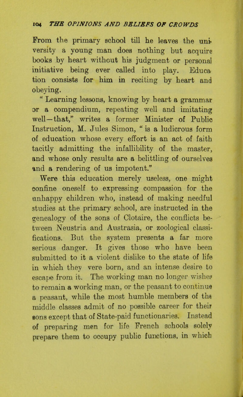 From the primary school till he leaves the uni. versity a young man does nothing but acquire books by heart without his judgment or persona! initiative being ever called into play. Educa tion consists for him in reciting by heart and obeying.  Learning lessons, knowing by heart a grammar or a compendium, repeating well and imitating well—that, writes a former Minister of Public Instruction, M. Jules Simon,  is a ludicrous form of education whose every effort is an act of faith tacitly admitting the infallibility of the master, and whose only results are a belittling of ourselves and a rendering of us impotent. Were this education merely useless, one might confine oneself to expressing compassion for the unhappy children who, instead of making needful studies at the primary school, are instructed in the genealogy of the sons of Clotaire, the conflicts be- tween Neustria and Austrasia, or zoological classi- fications. But the system presents a far more serious danger. It gives those who have been submitted to it a violent dislike to the state of life in which they vere born, and an intense desire to escape from it. The working man no longer wishe? to remain a working man, or the peasant to continue a peasant, while the most humble members of th« middle classes admit of no possible career for their gons except that of State-paid functionaries. Instead of preparing men for life French schools solely prepare them to occupy public functions, in which