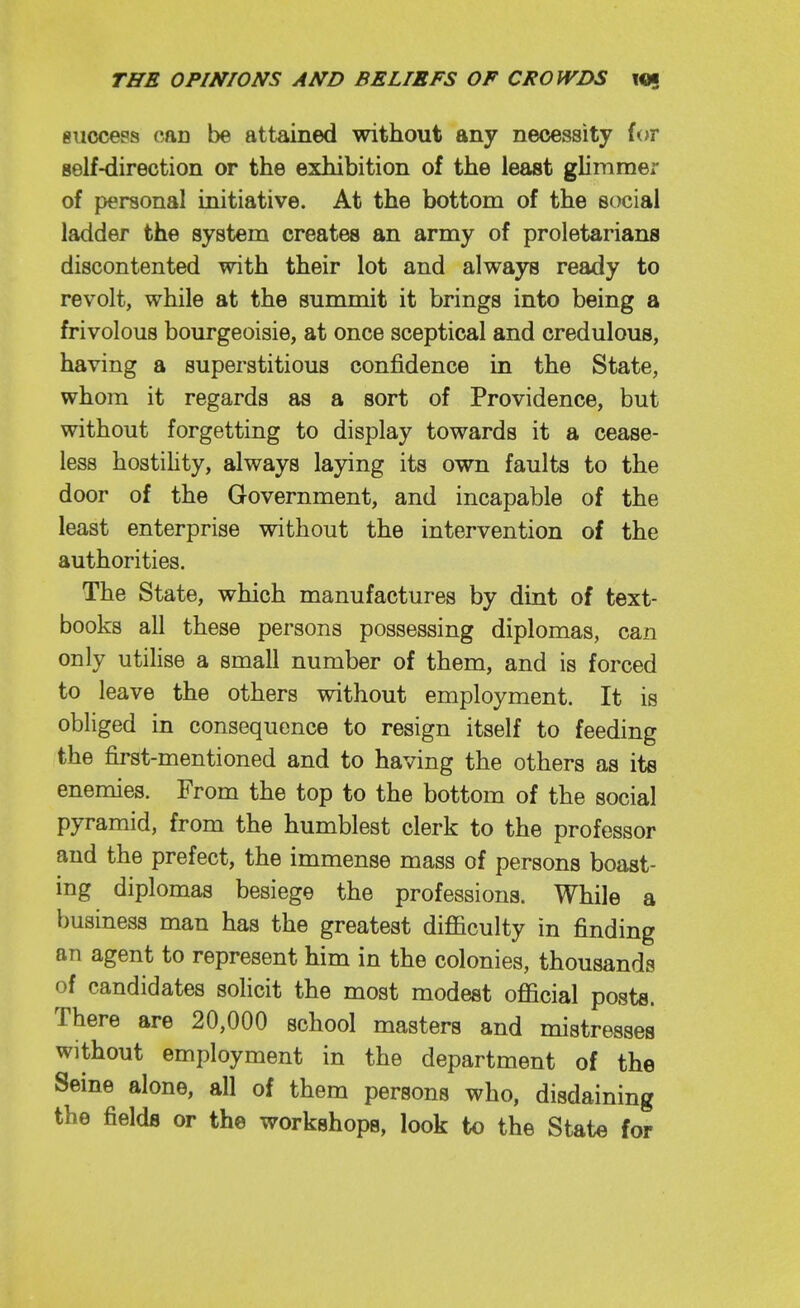 giiocess can be attained without any necessity for self-direction or the exhibition of the least glimmer of personal initiative. At the bottom of the social ladder the system creates an army of proletarians discontented with their lot and always ready to revolt, while at the summit it brings into being a frivolous bourgeoisie, at once sceptical and credulous, having a superstitious confidence in the State, whom it regards as a sort of Providence, but without forgetting to display towards it a cease- less hostihty, always laying its own faults to the door of the Government, and incapable of the least enterprise without the intervention of the authorities. The State, which manufactures by dint of text- books all these persons possessing diplomas, can only utilise a small number of them, and is forced to leave the others without employment. It is obliged in consequence to resign itself to feeding the first-mentioned and to having the others as its enemies. From the top to the bottom of the social pyramid, from the humblest clerk to the professor and the prefect, the immense mass of persons boast- ing diplomas besiege the professions. While a business man has the greatest difficulty in finding an agent to represent him in the colonies, thousands of candidates solicit the most modest official posts. There are 20,000 school masters and mistresses without employment in the department of the Seine alone, all of them persons who, disdaining the fields or the workshops, look to the State for