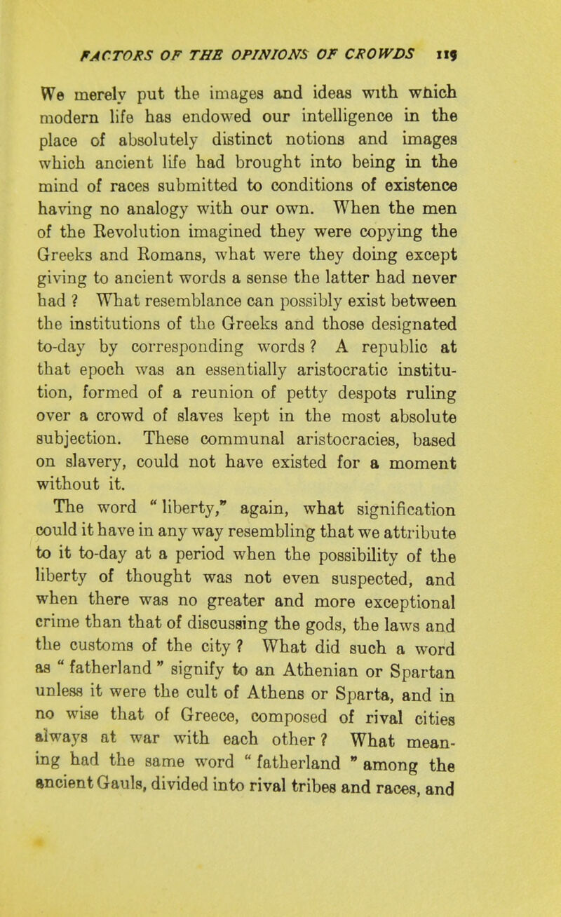 We merely put the images and ideas with which modern life has endowed our intelligence in the place of absolutely distinct notions and images which ancient life had brought into being in the mind of races submitted to conditions of existence having no analogy with our own. When the men of the Revolution imagined they were copying the Greeks and Romans, what were they doing except giving to ancient words a sense the latter had never had ? What resemblance can possibly exist between the institutions of the Greeks and those designated to-day by corresponding words ? A republic at that epoch was an essentially aristocratic institu- tion, formed of a reunion of petty despots ruling over a crowd of slaves kept in the most absolute subjection. These communal aristocracies, based on slavery, could not have existed for a moment without it. The word liberty, again, what signification could it have in any way resembling that we attribute to it to-day at a period when the possibility of the liberty of thought was not even suspected, and when there was no greater and more exceptional crime than that of discussing the gods, the laws and the customs of the city ? What did such a word as  fatherland  signify to an Athenian or Spartan unless it were the cult of Athens or Sparta, and in no wise that of Greece, composed of rival cities always at war with each other? What mean- ing had the same word  fatherland  among the ancient Gauls, divided into rival tribes and races, and