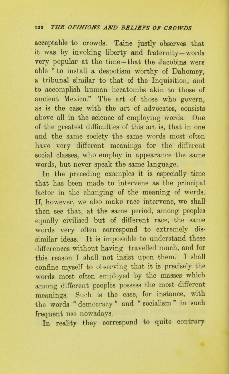 acceptable to crowds. Taine justly observes that it was by invoking liberty and fraternity—words very popular at the time—that the Jacobins were able  to install a despotism worthy of Dahomey, a tribunal similar to that of the Inquisition, and to accomplish human hecatombs akin to those of ancient Mexico. The art of those who govern, as is the case with the art of advocates, consists above all in the science of employing words. One of the greatest difficulties of this art is, that in one and the same society the same words most often have very different meanings for the different social classes, who employ in appearance the same words, but never speak the same language. In the preceding examples it is especially time that has been made to intervene as the principal factor in the changing of the meaning of words. If, however, we also make race intervene, we shall then see that, at the same period, among peoples equally civilised but of different race, the same words very often correspond to extremely dis- similar ideas. It is impossible to understand these differences without having travelled much, and for this reason I shall not insist upon them. I shall confine myself to observing that it is precisely the words most often employed by the masses which among different peoples possess the most different meanings. Such is the case, for instance, with the words  democracy  and  socialism  in such frequent use nowadays. In reahty they correspond to quite contrary