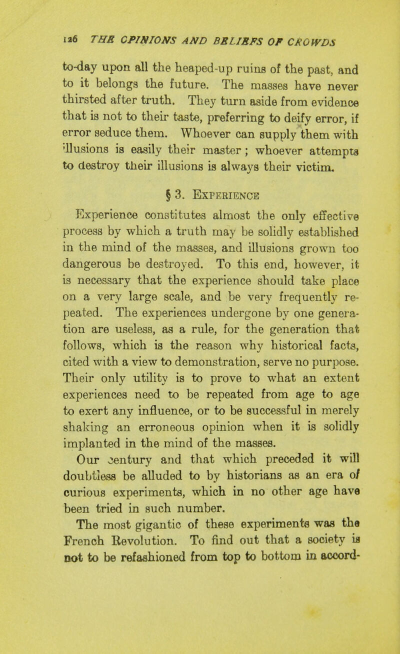to-day upon all the heaped-up ruins of the past, and to it belongs the future. The masses have never thirsted after truth. They turn aside from evidencje that is not to their taste, preferring to deify error, if error seduce them. Whoever can supply them with 'llusions is easily their master; whoever attempts to destroy their illusions is always their victim, § 3. Experience Experience constitutes almost the only effective process by which a truth may be solidly established in the mind of the masses, and illusions grown too dangerous be destroyed. To this end, however, it is necessary that the experience should take place on a very large scale, and be very frequently re- peated. The experiences undergone by one genera- tion are useless, as a rule, for the generation that follows, which is the reason why historical facts, cited with a view to demonstration, serve no purpose. Their only utility is to prove to what an extent experiences need to be repeated from age to age to exert any influence, or to be successful in merely shaking an erroneous opinion when it is solidly implanted in the mind of the masses. Our century and that which preceded it will doubtless be alluded to by historians as an era o/ curious experiments, which in no other age have been tried in such number. The most gigantic of these experiments was the French Revolution. To find out that a society ia not to be refashioned from top to bottom in accord-