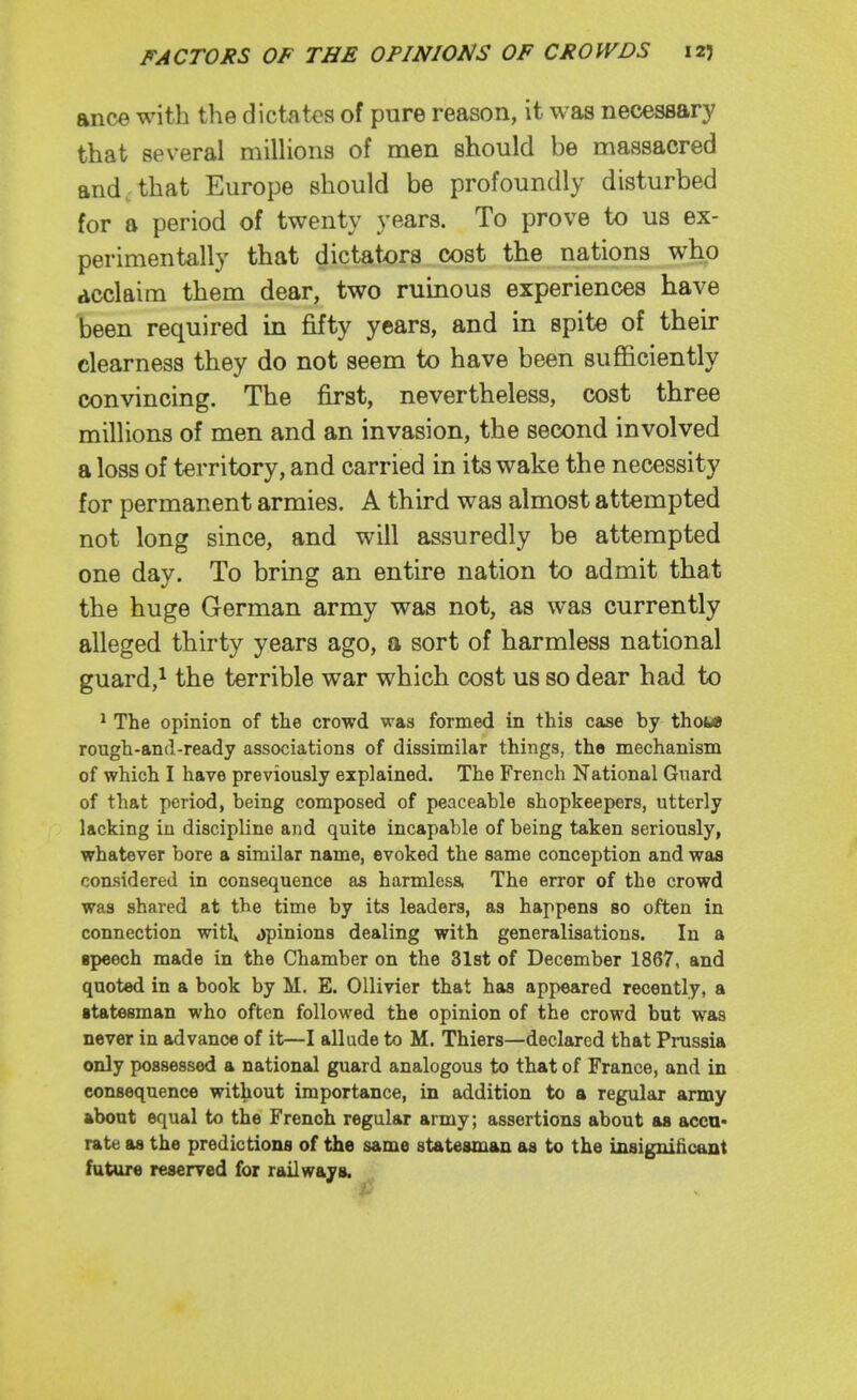 ance with the dictates of pure reason, it was necessary that several milHons of men should be massacred and-that Europe should be profoundly disturbed for a period of twenty years. To prove to us ex- perimentally that dictators cost the nations who declaim them dear, two ruinous experiences have been required in fifty years, and in spite of their clearness they do not seem to have been sufficiently convincing. The first, nevertheless, cost three millions of men and an invasion, the second involved a loss of territory, and carried in its wake the necessity for permanent armies. A third was almost attempted not long since, and will assuredly be attempted one day. To bring an entire nation to admit that the huge German army was not, as was currently alleged thirty years ago, a sort of harmless national guard,^ the terrible war which cost us so dear had to ^ The opinion of the crowd was formed in this case by thoMi rough-and-ready associations of dissimilar things, the mechanism of which I have previously explained. The French National Guard of that period, being composed of peaceable shopkeepers, utterly lacking in discipline and quite incapable of being taken seriously, whatever bore a similar name, evoked the same conception and was considered in consequence as harmlesa The error of the crowd was shared at the time by its leaders, as happens so often in connection witl» ,)pinion8 dealing with generalisations. In a speech made in the Chamber on the Slst of December 1867, and quoted in a book by M. E. OUivier that has appeared recently, a •tatesman who often followed the opinion of the crowd but was never in advance of it—I allude to M. Thiers—declared that Prussia only possessed a national guard analogous to that of France, and in consequence without importance, in addition to a regular army about equal to the French regular army; assertions about as acca* rate as the predictions of the same statesman as to the insignihcant future reserved for railways.