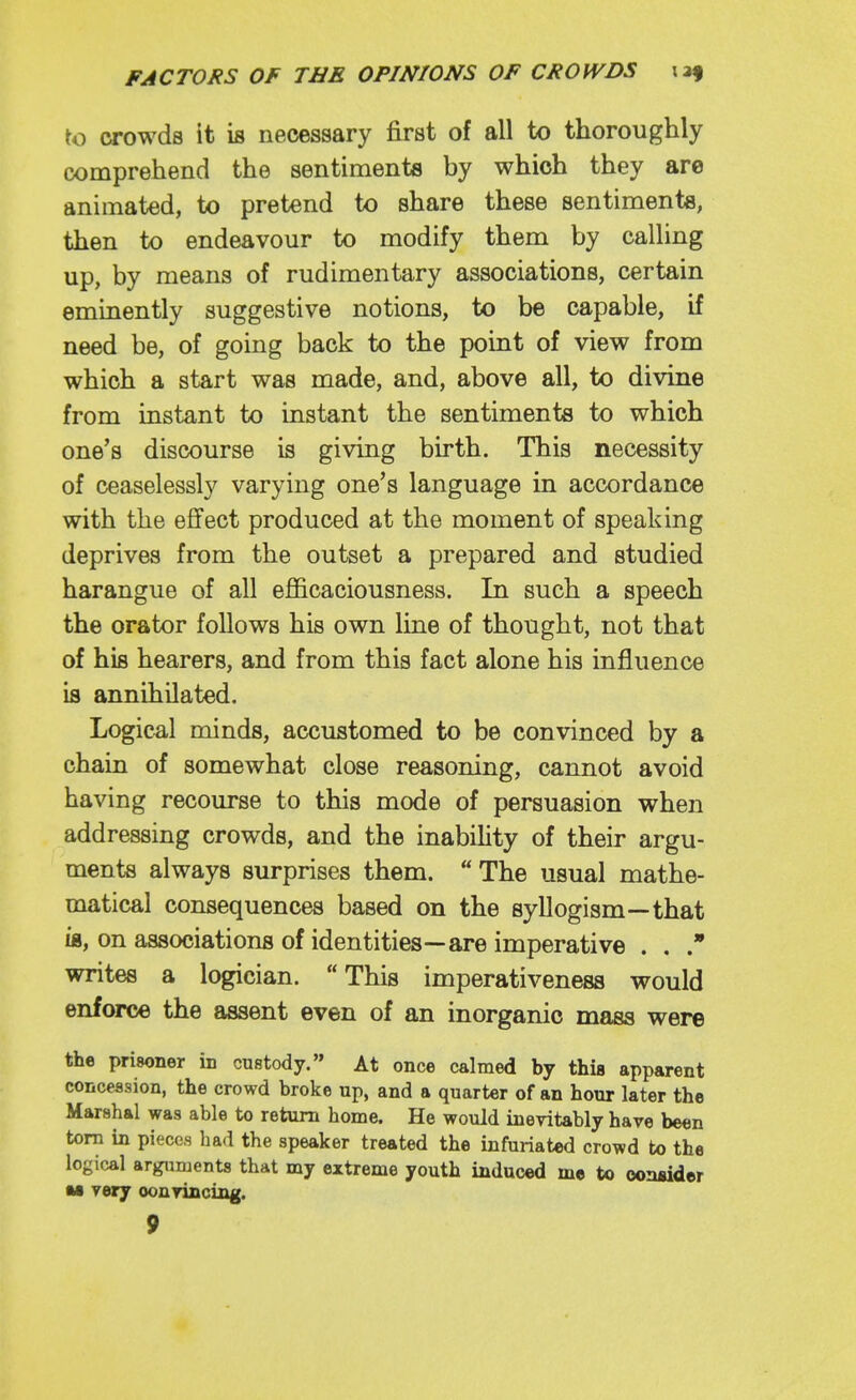to crowds it is necessary first of all to thoroughly comprehend the sentiments by which they are animated, to pretend to share these sentiments, then to endeavour to modify them by calling up, by means of rudimentary associations, certain eminently suggestive notions, to be capable, if need be, of going back to the point of view from which a start was made, and, above all, to divine from instant to instant the sentiments to which one's discourse is giving birth. This necessity of ceaselessly varying one's language in accordance with the effect produced at the moment of speaking deprives from the outset a prepared and studied harangue of all efficaciousness. In such a speech the orator follows his own line of thought, not that of his hearers, and from this fact alone his influence is annihilated. Logical minds, accustomed to be convinced by a chain of somewhat close reasoning, cannot avoid having recourse to this mode of persuasion when addressing crowds, and the inabihty of their argu- ments always surprises them. The usual mathe- matical consequences based on the syllogism—that ifl, on associations of identities—are imperative . . writes a logician. This imperativeness would enforce the assent even of an inorganic mass were the prisoner in custody. At once calmed by this apparent concession, the crowd broke up, and a quarter of an hour later the Marshal was able to return home. He would inevitably have been torn in pieces had the speaker treated the infuriated crowd to the logical arguments that my extreme youth induced me to oon«ider M very convincing.