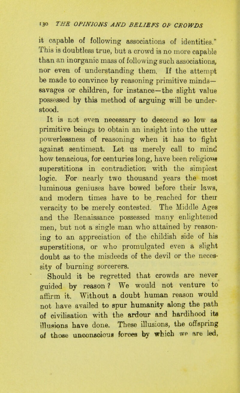 it capable of following associations of identities. This is doubtless true, but a crowd is no more capable than an inorganic mass of following such associations, nor even of understanding them. If the attempt be made to convince by reasoning primitive minda— savages or children, for instance—the slight value pc^essed by this method of arguing will be under- stood. It is not even necessary to descend so low as primitive beings to obtain an insight into the utter powerlessness of reasoning when it has to fight against sentiment. Let us merely call to mind how tenacious, for centuries long, have been religions superstitions in contradiction with the simplest logic. For nearly two thousand years the most luminous geniuses have bowed before their laws, and modem times have to be. reached for their veracity to be merely contested. The Middle Ages and the Renaissance possessed many enlightened men, but not a single man who attained by reason- ing to an appreciation of the childish side of his superstitions, or who promulgated even a slight doubt as to the misdeeds of the devil or the neces- sity of burning sorcerers. Should it be regretted that crowds are never guided by reason ? We would not venture to affirm it. Without a doubt human reason would not have availed to spur humanity along the path of civilisation with the ardour and hardihood it« illusions have done. These illusions, the offspring of those unconBoioug forces by which we are led,