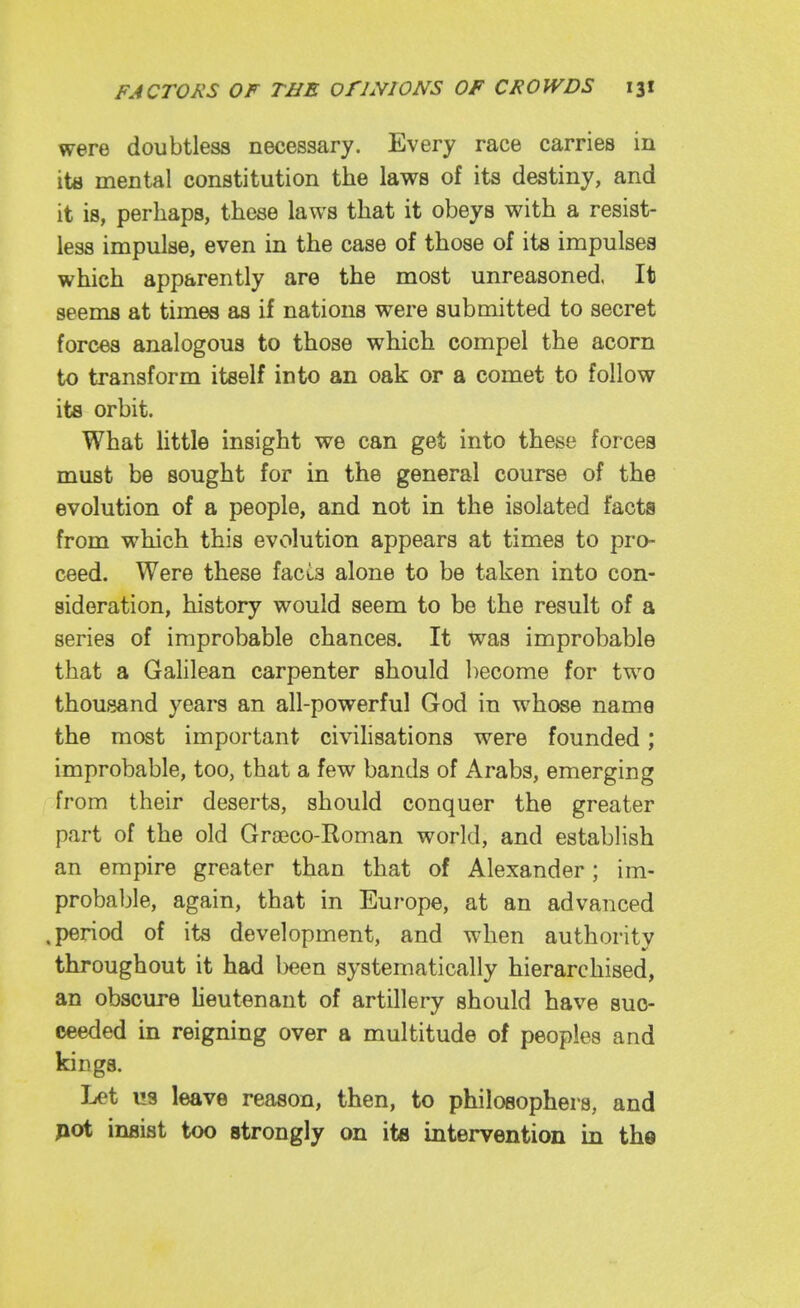 were doubtless necessary. Every race carries in itfl mental constitution the laws of its destiny, and it is, perhaps, these laws that it obeys with a resist- less impulse, even in the case of those of its impulses which apparently are the most unreasoned. It seems at times as if nations were submitted to secret forces analogous to those which compel the acorn to transform itself into an oak or a comet to follow its orbit. What Httle insight we can get into these forces must be sought for in the general course of the evolution of a people, and not in the isolated facts from which this evolution appears at times to pro- ceed. Were these facta alone to be taken into con- sideration, history would seem to be the result of a series of improbable chances. It was improbable that a Gahlean carpenter should become for two thousand years an all-powerful God in whose name the most important civihsations were founded; improbable, too, that a few bands of Arabs, emerging from their deserts, should conquer the greater part of the old Grajco-Roman world, and establish an empire greater than that of Alexander; im- probable, again, that in Europe, at an advanced .period of its development, and when authority throughout it had been systematically hierarchised, an obscure heutenant of artillery should have suc- ceeded in reigning over a multitude of peoples and kings. Let us leave reason, then, to philosophers, and pot insist too strongly on itfl intervention in the