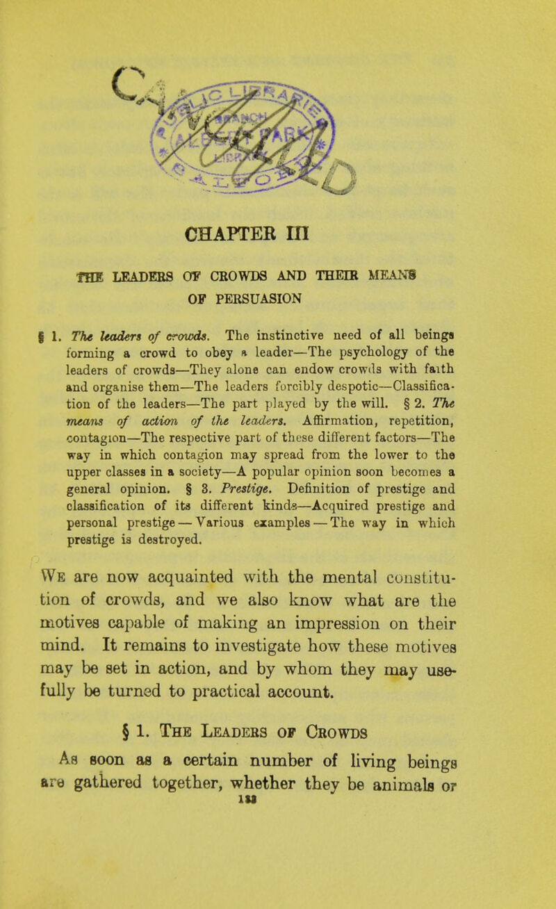 CHAPTER m THE LEADERS OF CROWDS AND THEIR MEANS OF PERSUASION f 1. The leaders of crowds. The instinctive need of all beings forming a crowd to obey a leader—The psychology of the leaders of crowds—They alone can endow crowds with faith and organise them—The leaders forcibly despotic—Classifica- tion of the leaders—The part played by the will. § 2. The means of action of the leaders. Affirmation, repetition, contagion—The respective part of these different factors—The way in which contagion may spread from the lower to the upper classes in a society—A popular opinion soon becomes a general opinion. § 3. Prestige. Definition of prestige and classification of its different kinds—Acquired prestige and personal prestige — Various examples — The way in which prestige is destroyed. We are now acquainted with the mental constitu- tion of crowds, and we also know what are tlie motives capable of making an impression on their mind. It remains to investigate how these motives may be set in action, and by whom they may use- fully be turned to practical account. § 1. The Leaders of Crowds As soon as a certain number of living beings are gathered together, whether they be animals or lU