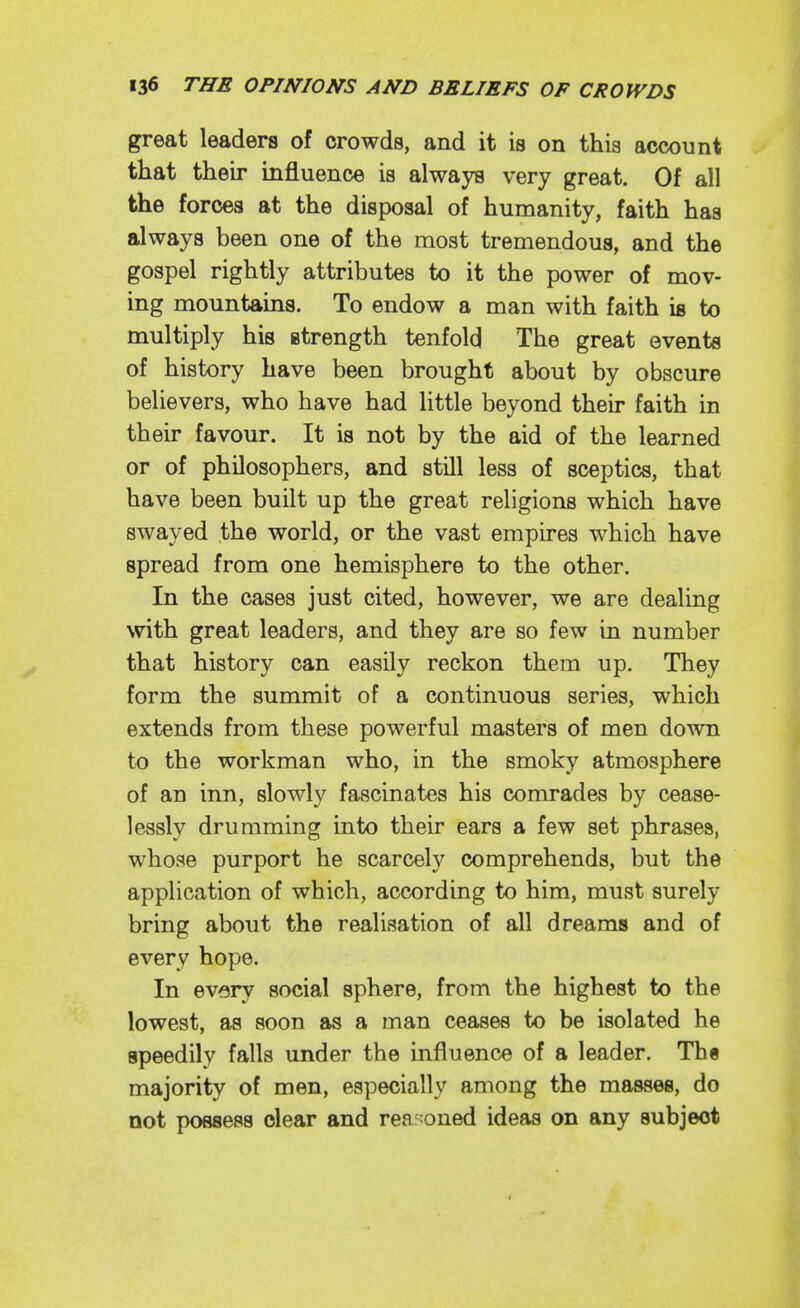 great leaders of crowds, and it is on this account that their influence is always very great. Of all the forces at the disposal of humanity, faith has always been one of the most tremendous, and the gospel rightly attributes to it the power of mov- ing mountains. To endow a man with faith is to multiply his strength tenfold The great events of history have been brought about by obscure believers, who have had little beyond their faith in their favour. It is not by the aid of the learned or of philosophers, and still less of sceptics, that have been built up the great religions which have swayed the world, or the vast empires which have spread from one hemisphere to the other. In the cases just cited, however, we are dealing with great leaders, and they are so few in number that history can easily reckon them up. They form the summit of a continuous series, which extends from these powerful masters of men down to the workman who, in the smoky atmosphere of an inn, slowly fascinates his comrades by cease- lessly drumming into their ears a few set phrases, whose purport he scarcely comprehends, but the application of which, according to him, must surely bring about the realisation of all dreams and of every hope. In ev>3ry social sphere, from the highest to the lowest, as soon as a man ceases to be isolated he speedily falls under the influence of a leader. Th§ majority of men, especially among the masses, do not possess dear and rea :oned ideas on any subject