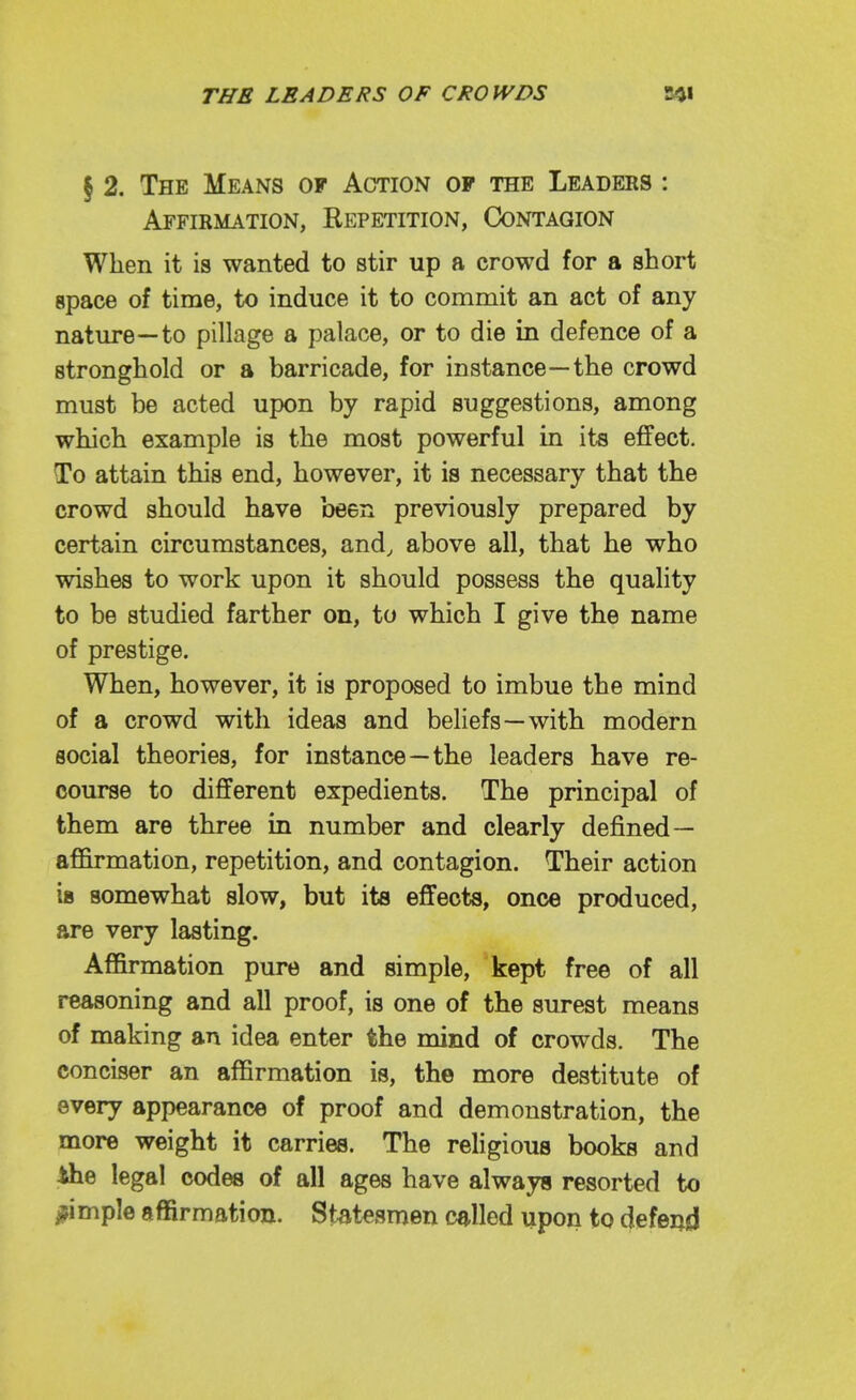 § 2. The Means of Action of the Leaders : Affirmation, Repetition, Contagion When it is wanted to stir up a crowd for a short apace of time, to induce it to commit an act of any nature—to pillage a palace, or to die in defence of a stronghold or a barricade, for instance—the crowd must be acted upon by rapid suggestions, among which example is the most powerful in its effect. To attain this end, however, it is necessary that the crowd should have been previously prepared by certain circumstances, and, above all, that he who wishes to work upon it should possess the quality to be studied farther on, to which I give the name of prestige. When, however, it is proposed to imbue the mind of a crowd with ideas and beliefs—with modern social theories, for instance—the leaders have re- course to different expedients. The principal of them are three in number and clearly defined— affirmation, repetition, and contagion. Their action 18 somewhat slow, but its effects, once produced, are very lasting. Affirmation pure and simple, kept free of all reasoning and all proof, is one of the surest means of making an idea enter the mind of crowds. The conciser an affirmation is, the more destitute of every appearance of proof and demonstration, the more weight it carries. The religious books and the legal codes of all ages have always resorted to j?imple affirmation. Statesmen called upon to defend