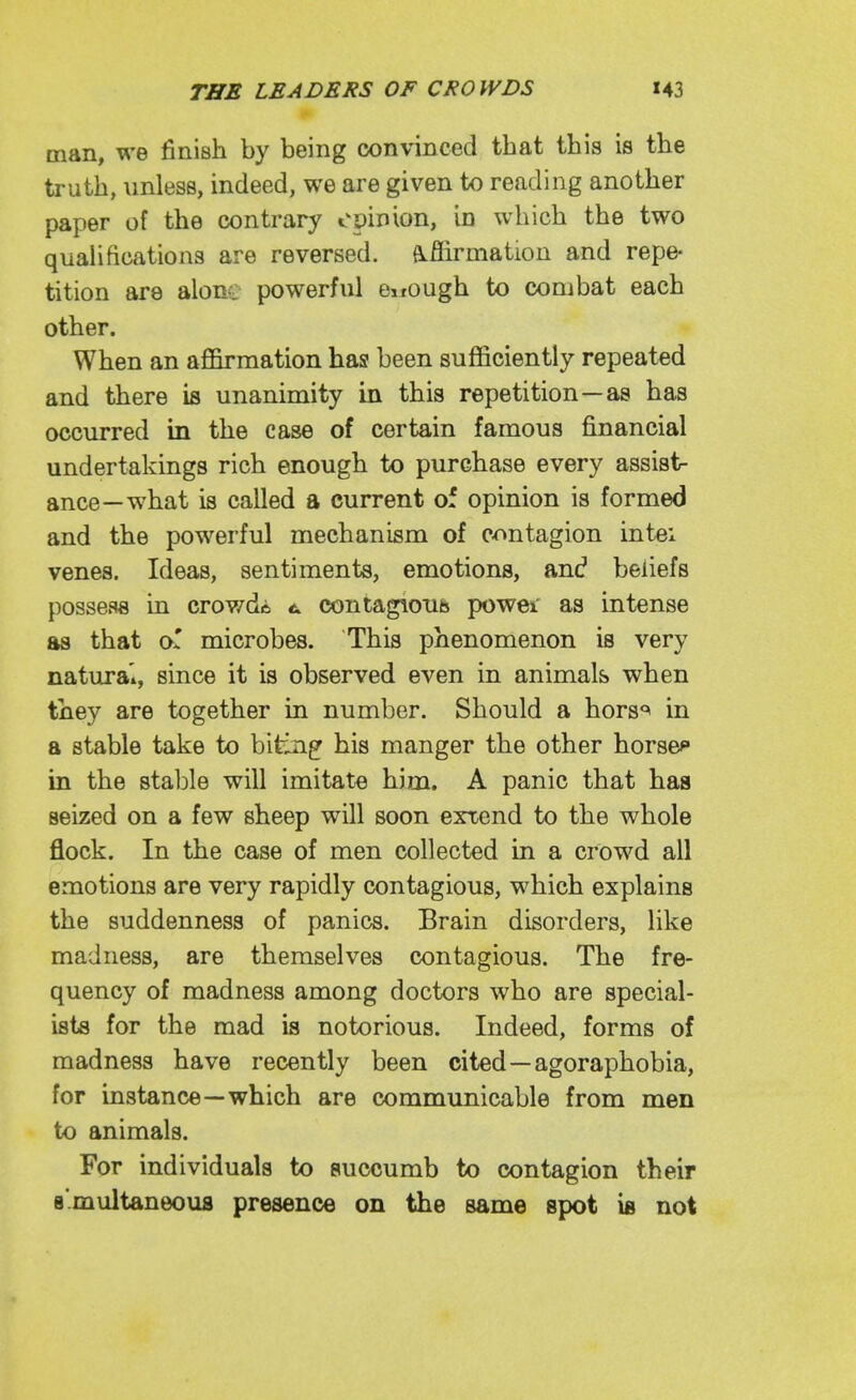 man, we finish by being convinced that this is the truth, unless, indeed, we are given to reading another paper of the contrary opinion, in which the two quahfications are reversed. (Lflirmation and repe- tition are alont powerful enough to combat each other. When an afl&rmation has been sufficiently repeated and there is unanimity in this repetition—as has occurred in the case of certain famous financial undertakings rich enough to purchase every assist- ance—w^hat is called a current of opinion is formed and the powerful mechanism of contagion intei venes. Ideas, sentiments, emotions, and beliefs possess in crowds t contagious powei as intense as that oT microbes. This phenomenon is very natural, since it is observed even in animals when they are together in number. Should a hors*^ in a stable take to biting his manger the other horses in the stable will imitate him. A panic that has seized on a few sheep will soon exxend to the whole flock. In the case of men collected in a crowd all emotions are very rapidly contagious, which explains the suddenness of panics. Brain disorders, like madness, are themselves contagious. The fre- quency of madness among doctors who are special- ists for the mad is notorious. Indeed, forms of madness have recently been cited—agoraphobia, for instance—which are communicable from men to animals. For individuals to auccumb to contagion their B'.multaneoua presence on the same spot is not