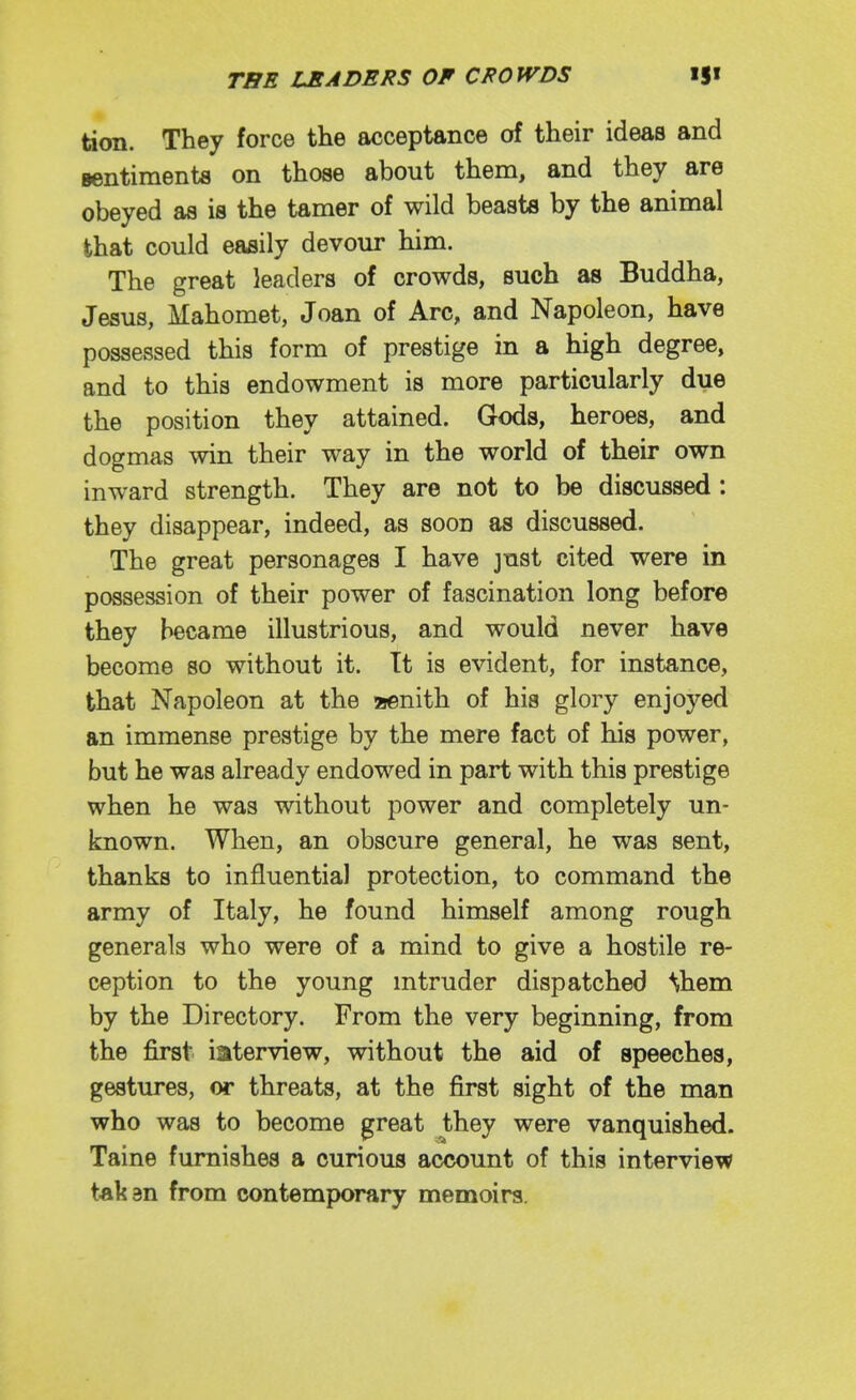 tion. They force the acceptance of their ideas and Bentiments on those about them, and they are obeyed as is the tamer of wild beasta by the animal that could easily devour him. The great leaders of crowds, such as Buddha, Jesus, Mahomet, Joan of Arc, and Napoleon, have possessed this form of prestige in a high degree, and to this endowment is more particularly due the position they attained. Gods, heroes, and dogmas win their way in the world of their own inward strength. They are not to be discussed : they disappear, indeed, as soon as discussed. The great personages I have jnst cited were in possession of their power of fascination long before they became illustrious, and would never have become so without it. Tt is evident, for instance, that Napoleon at the saenith of his glory enjoyed an immense prestige by the mere fact of his power, but he was already endowed in part with this prestige when he was without power and completely un- known. When, an obscure general, he was sent, thanks to influential protection, to command the army of Italy, he found himself among rough generals who were of a mind to give a hostile re- ception to the young mtruder dispatched ^hem by the Directory. From the very beginning, from the first iaterview, without the aid of speeches, gestures, or threats, at the first sight of the man who was to become great they were vanquished. Taine furnishes a curious account of this interview takan from contemporary memoirs.