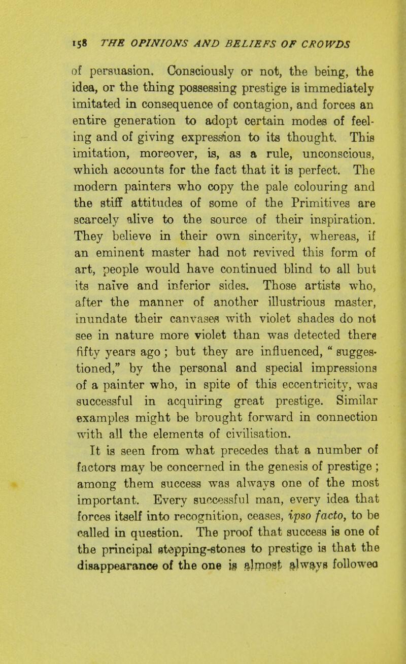 of persuasion. Consciously or not, the being, the idea, or the thing possessing prestige is immediately imitated in consequence of contagion, and forces an entire generation to adopt certain modes of feel- ing and of giving expres^on to its thought This imitation, moreover, is, as a rule, unconscious, which accounts for the fact that it is perfect. The modern painters who copy the pale colouring and the stiff attitudes of some of the Primitives are scarcely alive to the source of their inspiration. They believe in their own sincerity, whereas, if an eminent master had not revived this form of art, people would have continued blind to all but its naive and inferior sides. Those artists who, after the manner of another illustrious master, inundate their canvasefl with violet shades do not see in nature more violet than was detected there fifty years ago ; but they are influenced,  sugges- tioned, by the personal and special impressions of a painter who, in spite of this eccentricity, wag successful in acquiring great prestige. Similar examples might be brought forward in connection with all the elements of civilisation. It is seen from what precedes that a number of factors may be concerned in the genesis of prestige ; among them success was always one of the most important. Every successful man, every idea that forces itself into recognition, ceases, ipso /ac^o, to be called in question. The proof that success is one of the principal stopping-stones to prestige is that the disappearance of the one i» ftlmPPt ftlw^ys followeo