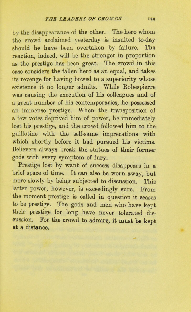 by the disappearance of the other. The hero whom the crowd acclaimed yesterday is insulted to-day should hi» have been overtaken by failure. The reaction, indeed, will be the stronger in proportion as the prestige has been great. The crowd in this case considers the fallen hero as an equal, and takes its revenge for having bowed to a superiority whose existence it no longer admits. While Robespierre was causing the execution of his colleagues and of a great number of his contemporaries, he possessed an immense prestige. When the transposition of a few vot<».s deprived him of power, he immediately lost his prestige, and the crowd followed him to the guillotine with the self-same imprecations with which shortly before it had pursued his victims. Believers always break the statues of their former goda with every symptom of fury. Prestige lost by want of success disappears in a brief space of time. It can also be worn away, but more slowly by being subjected to discussion. This latter power, however, is exceedingly sure. From the moment prestige is called in question it ceases to be prestige. The gods and men who have kept their prestige for long have never tolerated dis- cussion. For the crowd to admire, it must be kept At a distance.