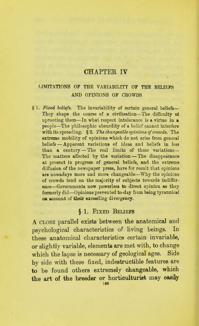 CHAPTEE IV /.IMITATIONS OF THE VARIABILITY OF THE BELIEFS AND OPINIONS OF CROWDS § 1. Fixed beliefs. The invariability of certain general beliefs— They shape the course of a civilisation—The difficulty oi uprooting them—In what respect intolerance is a virtue in • people—The philosophic absurdity of a belief cannot interfere with its spreading. §2. The changeable opinions of crowds. The extreme mobility of opinions which do not arise from general beliefs — Apparent variations of ideas and beliefs in less than a century — The real limits of these variations— The matters affected by the variation — The disappearance at present in progress of general beliefs, and the extreme diffusion of the newspaper press, have for result that opinions are nowadays more and more changeable—Why the opinions of crowds tend on the majority of subjects towards indiffer- ence—Governments now powerless to direct opinion as they formerly did—Opinions prevented to-day from being tyrannical oa account of their exceeding divergency. § 1. Fixed Beliefs A CLOSE parallel exists between the anatomical and psychological characteristics of living beings. In these anatomical characteristics certain invariable, or slightly variable, elements are met with, to change which the lapse is necessary of geological ages. Side by side with these fixed, indestructible features are to be found others extremely changeable, which the art of the breeder or horticulturist may easily