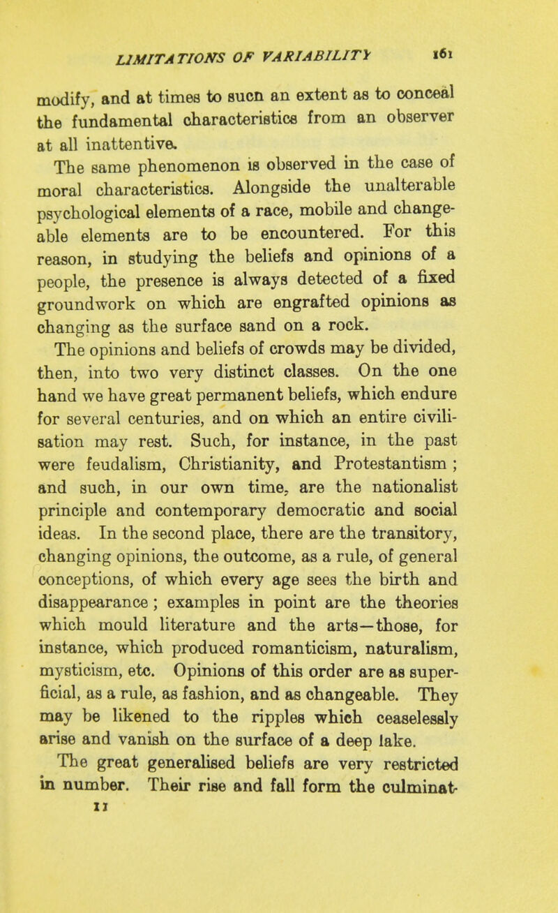 modify, and at times to sucn an extent as to conceal the fundamental characteristicB from an observer at all inattentive. The same phenomenon is observed in the case of moral characteristics. Alongside the unalterable psychological elements of a race, mobile and change- able elements are to be encountered. For this reason, in studying the beliefs and opinions of a people, the presence is always detected of a fixed groundwork on which are engrafted opinions as changing as the surface sand on a rock. The opinions and beliefs of crowds may be divided, then, into two very distinct classes. On the one hand we have great permanent beliefs, which endure for several centuries, and on which an entire civili- sation may rest. Such, for instance, in the past were feudalism, Christianity, and Protestantism ; and such, in our own time, are the nationalist principle and contemporary democratic and social ideas. In the second place, there are the transitory, changing opinions, the outcome, as a rule, of general conceptions, of which every age sees the birth and disappearance; examples in point are the theories which mould literature and the arts—those, for instance, which produced romanticism, naturalism, mysticism, etc. Opinions of this order are as super- ficial, as a rule, as fashion, and as changeable. They may be likened to the ripples which ceaselessly arise and vanish on the surface of a deep lake. The great generalised beliefs are very restricted in number. Their rise and fall form the culminat-