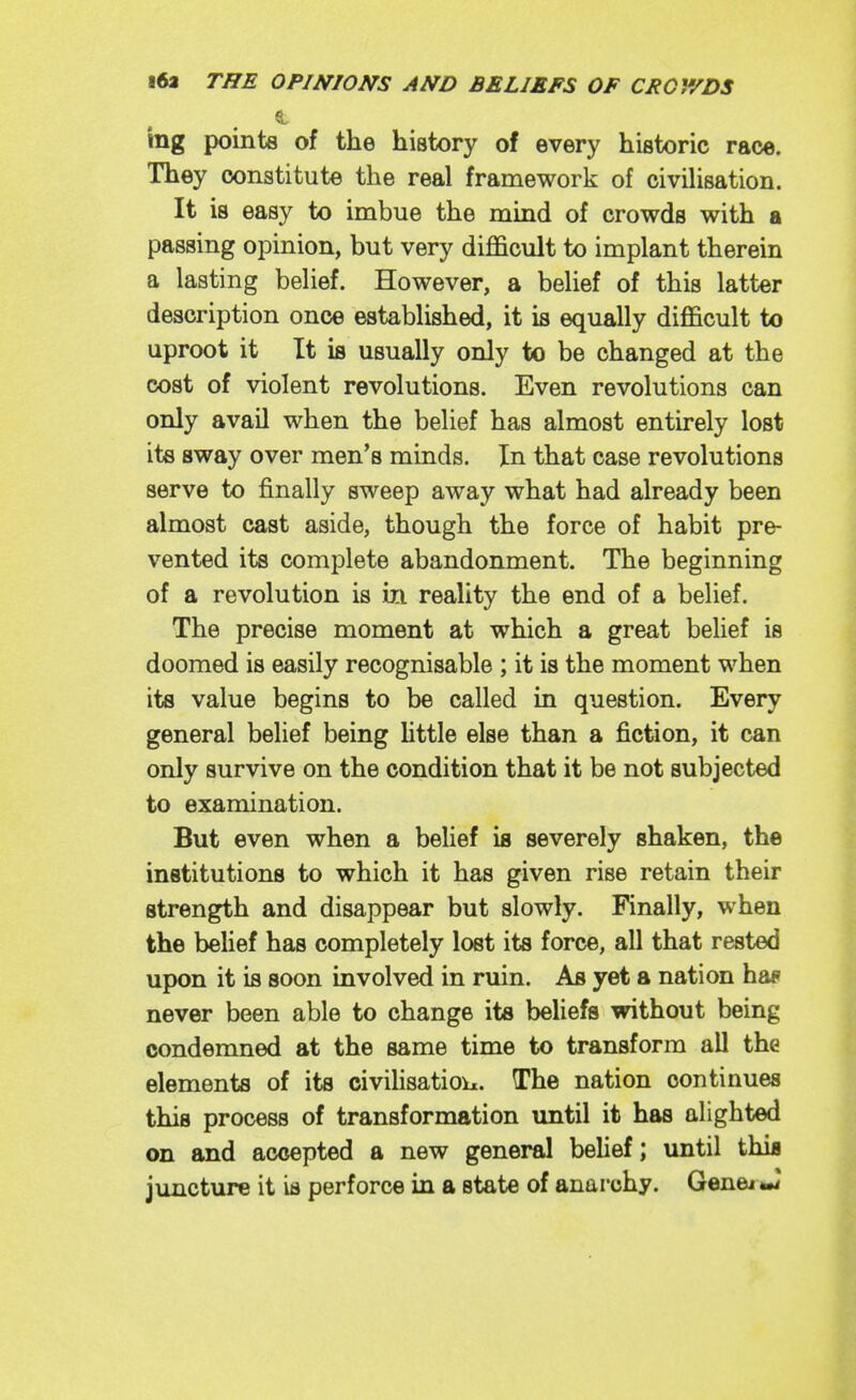 ing pointa of the history of every historic race. They constitute the real framework of civiUsation. It is easy to imbue the mind of crowds with a passing opinion, but very difficult to implant therein a lasting belief. However, a belief of this latter description once established, it is equally difficult to uproot it It is usually only to be changed at the cost of violent revolutions. Even revolutions can only avail when the belief has almost entirely lost its sway over men's minds. In that case revolutions serve to finally sweep away what had already been almost cast aside, though the force of habit pre- vented its complete abandonment. The beginning of a revolution is iii reality the end of a belief. The precise moment at which a great belief is doomed is easily recognisable ; it is the moment when its value begins to be called in question. Every general belief being Httle else than a fiction, it can only survive on the condition that it be not subjected to examination. But even when a belief is severely shaken, the institutions to which it has given rise retain their strength and disappear but slowly. Finally, when the behef has completely lost its force, all that rested upon it is soon involved in ruin. As yet a nation haf never been able to change its beliefs without being condemned at the same time to transform all the elements of its civihsatiou. The nation continues this process of transformation until it has alighted on and accepted a new general belief; until thia juncture it is perforce in a state of anarchy. Genei