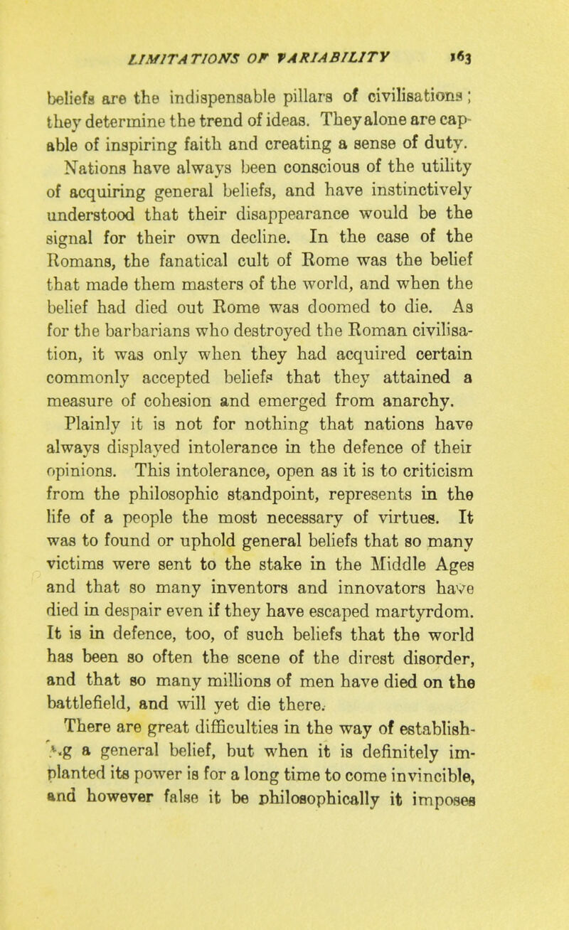 beliefs are the indispensable pillars of civilisations; t hey determine the trend of ideas. They alone are cap- able of inspiring faith and creating a sense of duty. Nations have always been conscious of the utility of acquiring general beliefs, and have instinctively understood that their disappearance would be the signal for their own decline. In the case of the Romans, the fanatical cult of Rome was the behef that made them masters of the world, and when the belief had died out Rome was doomed to die. As for the barbarians who destroyed the Roman civilisa- tion, it was only when they had acquired certain commonly accepted belief? that they attained a measure of cohesion and emerged from anarchy. Plainly it is not for nothing that nations have always displayed intolerance in the defence of theii opinions. This intolerance, open as it is to criticism from the philosophic standpoint, represents in the life of a people the most necessary of virtues. It was to found or uphold general beliefs that so many victims were sent to the stake in the Middle Ages and that so many inventors and innovators have died in despair even if they have escaped martyrdom. It is in defence, too, of such beliefs that the world has been so often the scene of the direst disorder, and that so many millions of men have died on the battlefield, and will yet die there. There are great difficulties in the way of establish- A.g a general belief, but when it is definitely im- planted its power is for a long time to come invincible, and however false it be philosophically it imposes