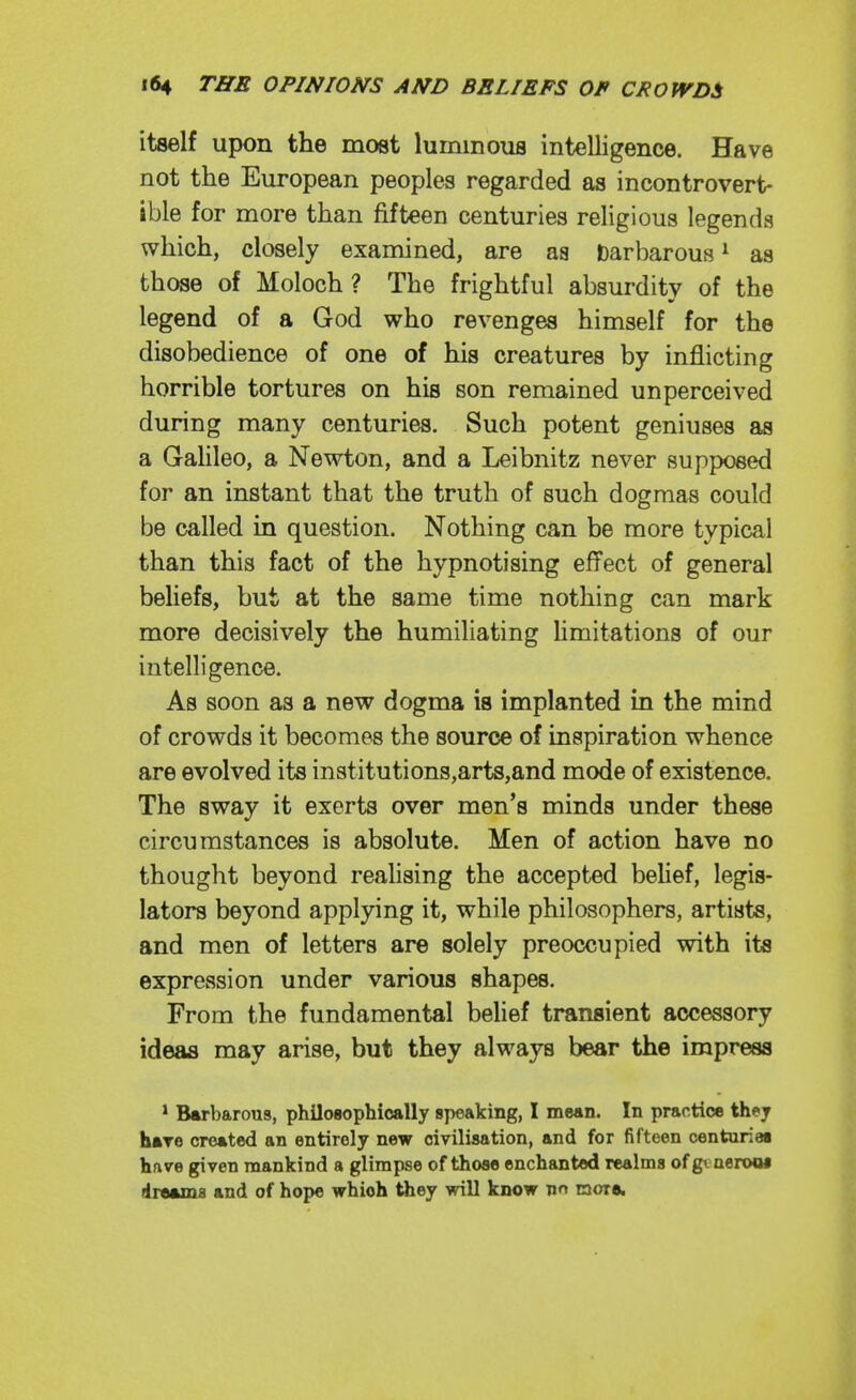 itself upon the most luminous intelligence. Have not the European peoples regarded as incontrovert- ible for more than fifteen centuries religious legends which, closely examined, are aa barbarous^ as those of Moloch ? The frightful absurdity of the legend of a God who revenges himself for the disobedience of one of his creatures by inflicting horrible tortures on his son remained unperceived during many centuries. Such potent geniuses as a Galileo, a Newton, and a Leibnitz never supposed for an instant that the truth of such dogmas could be called in question. Nothing can be more typical than this fact of the hypnotising effect of general behefs, but at the same time nothing can mark more decisively the humiliating hmitations of our intelligence. As soon as a new dogma is implanted in the mind of crowds it becomes the source of inspiration whence are evolved its institutions,arts,and mode of existence. The sway it exerts over men's minds under these circumstances is absolute. Men of action have no thought beyond realising the accepted belief, legis- lators beyond applying it, while philosophers, artists, and men of letters are solely preoccupied with its expression under various shapes. From the fundamental belief transient accessory ideas may arise, but they always bear the impress * Barbarous, philosophically speaking, I mean. In practice they hare created an entirely new civilisation, and for fifteen centuries hfive given mankind a glimpse of those enchanted realms of gt aeroM dreams and of hope which they will know nn mora.