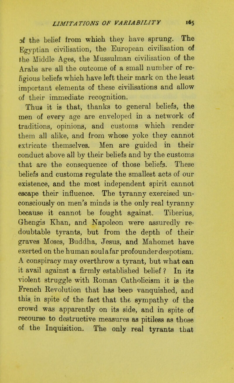 af the belief from which they have sprung. The Egyptian civilisation, the European civilisation of the Middle Ages, the Mussulman civilisation of the Arabs are all the outcome of a small number of re- /igious beliefs which have left their mark on the least important elements of these civihsations and allow of their immediate recognition. Thus it is that, thanks to general beliefs, the men of every age are enveloped in a netw^ork of traditions, opinions, and customs which render them all ahke, and from whose yoke they cannot extricate themselves. Men are guided in their conduct above all by their beliefs and by the customs that are the consequence of those beliefs. These behefs and customs regulate the smallest acts of our existence, and the most independent spirit cannot escape their influence. The t3Tanny exercised un- consciously on men's minds is the only real tyranny because it cannot be fought against. Tiberius, Ghengis Khan, and Napoleon were assuredly re- doubtable tyrants, but from the depth of their graves Moses, Buddha, Jesus, and Mahomet have exerted on the human soulafar profounderdespotism. A conspiracy may overthrow a tyrant, but what can it avail against a firmly established belief ? In ita violent struggle with Roman Catholicism it is the French Revolution that has been vanquished, and this in spite of the fact that the sympathy of tha crowd was apparently on its side, and in spite of recourse to destructive measures as pitiless as those of the Inquisition. The only real tyrants that