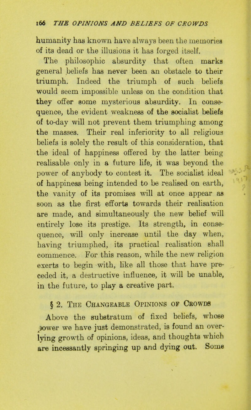 humanity has known have always been the memoriea of its dead or the illusions it has forged itself. The philosophic absurdity that often marks general beliefs has never been an obstacle to their triumph. Indeed the triumph of such beliefs would seem impossible unless on the condition that they offer some mysterious absurdity. In conse- quence, the evident weakness of the socialist beUefs of to-day will not prevent them triumphing among the masses. Their real inferiority to all religious beliefs is solely the result of this consideration, that the ideal of happiness offered by the latter being realisable only in a future life, it was beyond the power of anybody to contest it. The socialist ideal of happiness being intended to be realised on earth, the vanity of its promises will at once appear as soon as the first efforts towards their realisation are made, and simultaneously the new belief will entirely lose its prestige. Its strength, in conse- quence, will only increase until the day when, having triumphed, its practical realisation shall commence. For this reason, while the new religion exerts to begin with, hke all those that have pre- ceded it, a destructive influence, it will be unable, in the future, to play a creative part. § 2. The Changeable Opinions of Crowds Above the substratum of fixed behefs, whose ^)ower we have just demonstrated, is found an over- lying growth of opinions, ideas, and thoughts which are incessantly springing up and dying out. Some