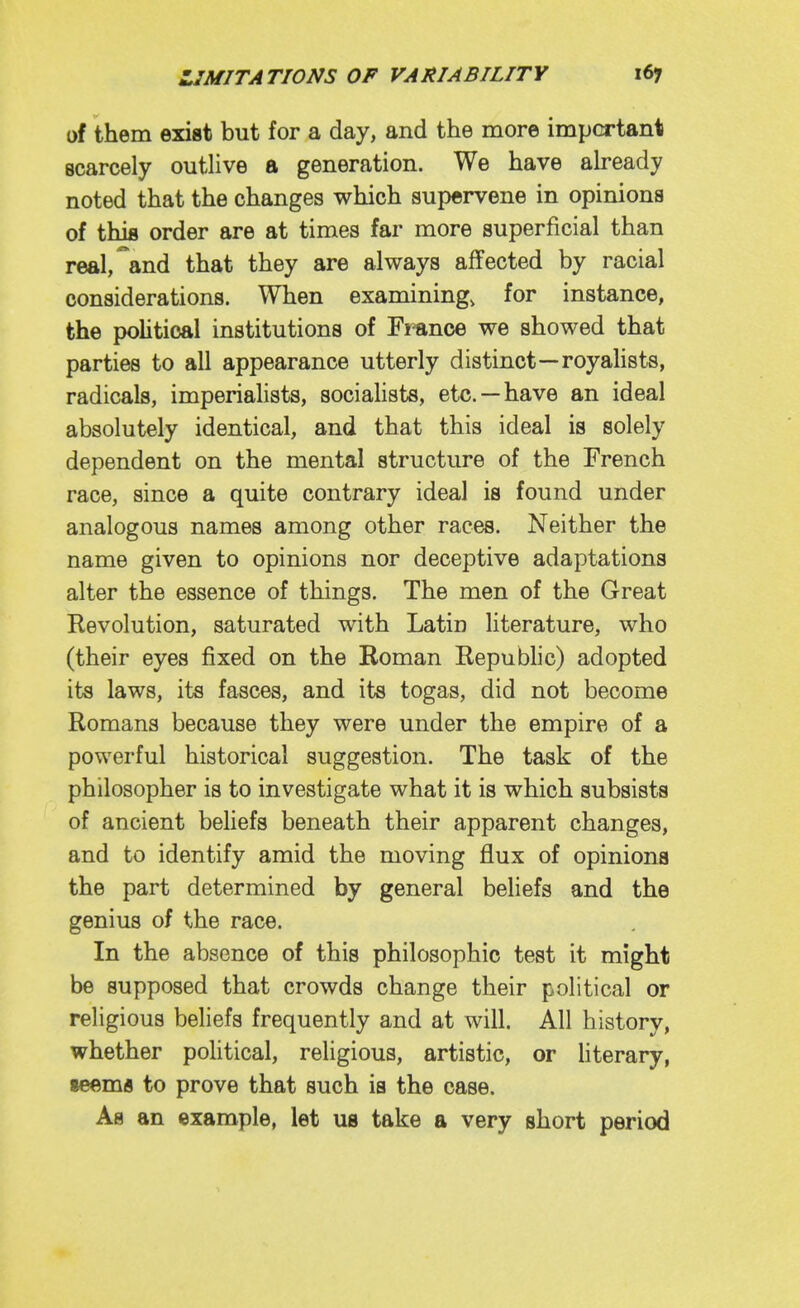 of them exist but for a day, and the more important scarcely outlive a generation. We have ah-eady noted that the changes which supervene in opinions of this order are at times far more superficial than real, and that they are always affected by racial considerations. When examining, for instance, the pohtical institutions of France we showed that parties to all appearance utterly distinct—royalists, radicals, imperialists, sociaUsts, etc. —have an ideal absolutely identical, and that this ideal is solely dependent on the mental structure of the French race, since a quite contrary ideal is found under analogous names among other races. Neither the name given to opinions nor deceptive adaptations alter the essence of things. The men of the Great Revolution, saturated with Latin literature, who (their eyes fixed on the Roman Republic) adopted its laws, its fasces, and its togas, did not become Romans because they were under the empire of a powerful historical suggestion. The task of the philosopher is to investigate what it is which subsists of ancient beliefs beneath their apparent changes, and to identify amid the moving flux of opinions the part determined by general beliefs and the genius of the race. In the absence of this philosophic test it might be supposed that crowds change their political or religious beliefs frequently and at will. All history, whether pohtical, religious, artistic, or hterary, seems to prove that such is the case. As an example, let us take a very short period