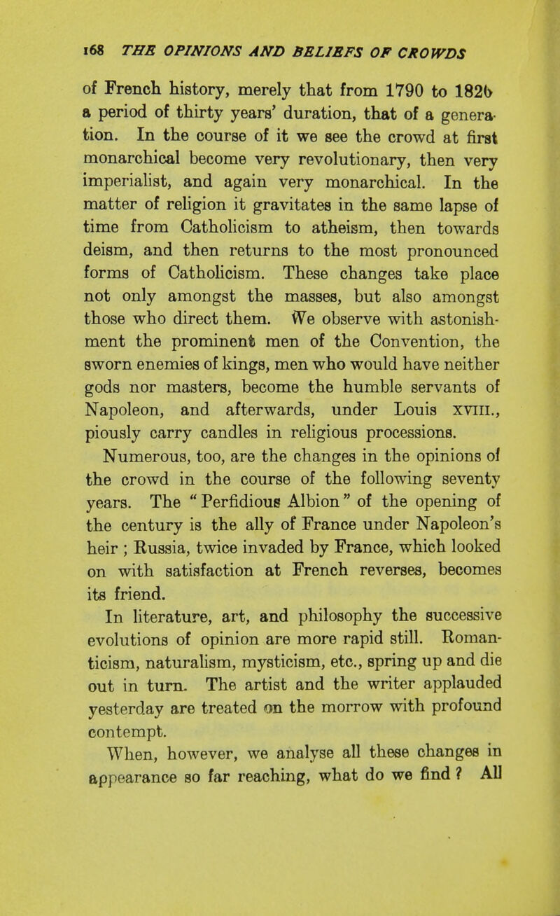 of French history, merely that from 1790 to 182(> a period of thirty years' duration, that of a genera- tion. In the course of it we see the crowd at first monarchical become very revolutionary, then very imperialist, and again very monarchical. In the matter of religion it gravitates in the same lapse of time from Catholicism to atheism, then towards deism, and then returns to the most pronounced forms of CathoHcism. These changes take place not only amongst the masses, but also amongst those who direct them. We observe with astonish- ment the prominent men of the Convention, the sworn enemies of kings, men who would have neither gods nor masters, become the humble servants of Napoleon, and afterwards, under Louis xviii., piously carry candles in religious processions. Numerous, too, are the changes in the opinions ol the crowd in the course of the following seventy years. The  Perfidious Albion  of the opening of the century is the ally of France under Napoleon's heir ; Russia, twice invaded by France, which looked on with satisfaction at French reverses, becomes its friend. In literature, art, and philosophy the successive evolutions of opinion are more rapid still. Roman- ticism, naturalism, mysticism, etc., spring up and die out in turn. The artist and the writer applauded yesterday are treated on the morrow with profound contempt. When, however, we analyse all these changes in appearance so far reaching, what do we find ? All