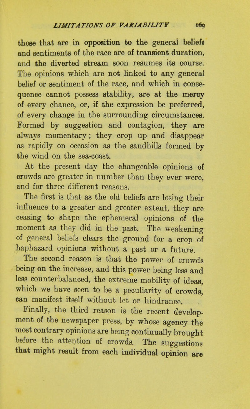 those that are in opposition to the general beliefi and sentiments of the race are of transient duration, and the diverted stream soon resumes its course. The opinions which are not Hnked to any general belief or sentiment of the race, and which in conse- quence cannot possess stabihty, are at the mercy of every chance, or, if the expression be preferred, of every change in the surrounding circumstances. Formed by suggestion and contagion, they are always momentary; they crop up and disappear as rapidly on occasion as the sandhills formed by the wind on the sea-coast. At the present day the changeable opinions of crowds are greater in number than they ever were, and for three different reasons. The first is that as the old beliefs are losinsr their influence to a greater and greater extent, they are ceasing to shape the ephemeral opinions of the moment as they did in the past. The weakening of general beliefs clears the ground for a crop of haphazard opinions without a past or a future. The second reason is that the power of crowds being on the increase, and this power being less and less counterbalanced, the extreme mobility of ideas, which we have seen to be a peculiarity of crowds, can manifest itself without let or hindrance. Finally, the third reason is the recent (develop- ment of the newspaper press, by whose agency the most contrary opinions are bemg continually brought before the attention of crowds. The suggestions that might result from each individual opinion are