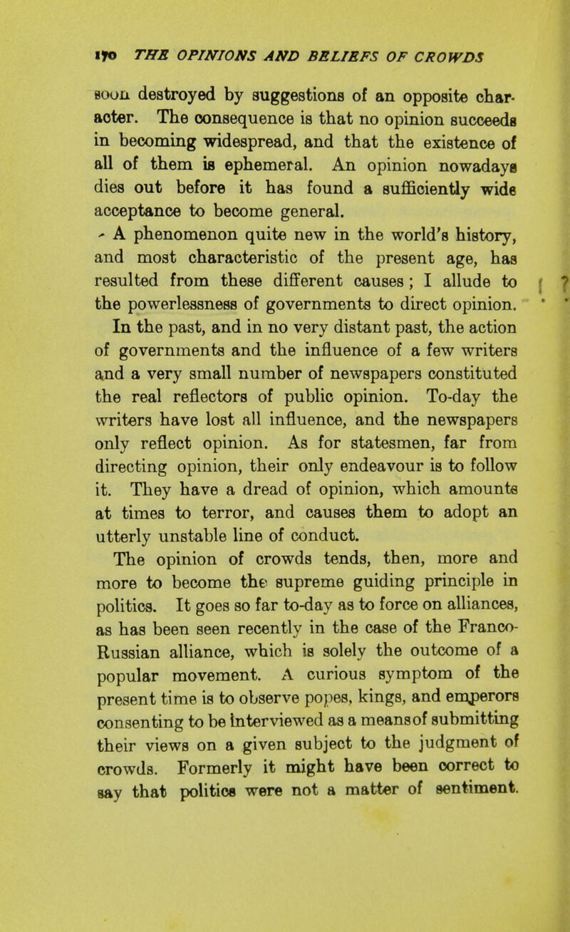 Boon destroyed by suggestions of an opposite char- acter. The consequence is that no opinion sucoeeda in becoming widespread, and that the existence of all of them is ephemeral. An opinion nowadays dies out before it has found a suflScientiy wide acceptance to become general. ' A phenomenon quite new in the world's history, and most characteristic of the present age, has resulted from these different causes; I allude to f ? the powerlessness of governments to direct opinion. * ' In the past, and in no very distant past, the action of governments and the influence of a few writers and a very small number of newspapers constituted the real reflectors of public opinion. To-day the writers have lost all influence, and the newspapers only reflect opinion. As for statesmen, far from directing opinion, their only endeavour is to follow it. They have a dread of opinion, which amounts at times to terror, and causes them to adopt an utterly unstable line of conduct. The opinion of crowds tends, then, more and more to become the supreme guiding principle in politics. It goes so far to-day as to force on alliances, as has been seen recently in the case of the Franco- Russian alliance, which is solely the outcome of a popular movement. A curious symptom of the present time is to observe popes, kings, and emperors consenting to be Interviewed as a means of submitting their views on a given subject to the judgment of crowds. Formerly it might have been correct to say that politics were not a matter of sentiment.