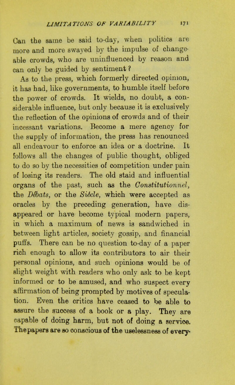 Can the same be said tx)-day, when poUtics are more and more swayed by the impulse of change- able crowds, who are uninfluenced by reason and can only be guided by sentiment ? As to the press, which formerly directed opinion, it has had, like governments, to humble itself before the power of crowds. It wields, no doubt, a con- siderable influence, but only because it is exclusively the reflection of the opinions of crowds and of their incessant variations. Become a mere agency for the supply of information, the press has renounced all endeavour to enforce an idea or a doctrine. It follows all the changes of public thought, obliged to do so by the necessities of competition under pain of losing its readers. The old staid and influential organs of the past, such as the Gonstitutionnel, the D^ats, or the SiScle, which were accepted as oracles by the preceding generation, have dis- appeared or have become typical modern papers, in which a maximum of news is sandwiched in between light articles, society gossip, and financial puffs. There can be no question to-day of a paper rich enough to allow its contributors to air their personal opinions, and such opinions would be of slight weight with readers who only ask to be kept informed or to be amused, and who suspect every affirmation of being prompted by motives of specula- tion. Even the critics have ceased to be able to assure the success of a book or a play. They are capable of doing harm, but not of doing a service. The papers are so conscious of the uselessness of every*